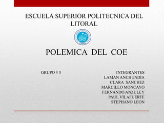 ESCUELA SUPERIOR POLITECNICA DEL
            LITORAL



      POLEMICA DEL COE

    GRUPO # 3             INTEGRANTES
                     LAMAN ANCHUNDIA
                        CLARA SANCHEZ
                    MARCILLO MONCAYO
                    FERNANDO ANZULEY
                       PAUL VILAFUERTE
                        STEPHANO LEON
 