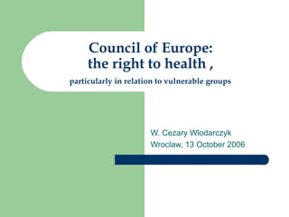 Council of Europe:
     the right to health ,
particularly in relation to vulnerable groups




                      W. Cezary Wlodarczyk
                      Wroclaw, 13 October 2006
 