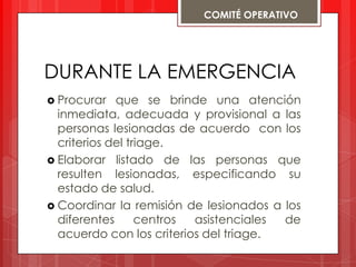 COMITÉ OPERATIVO




DURANTE LA EMERGENCIA
 Procurar   que se brinde una atención
  inmediata, adecuada y provisional a las
  personas lesionadas de acuerdo con los
  criterios del triage.
 Elaborar listado de las personas que
  resulten lesionadas, especificando su
  estado de salud.
 Coordinar la remisión de lesionados a los
  diferentes      centros asistenciales de
  acuerdo con los criterios del triage.
 