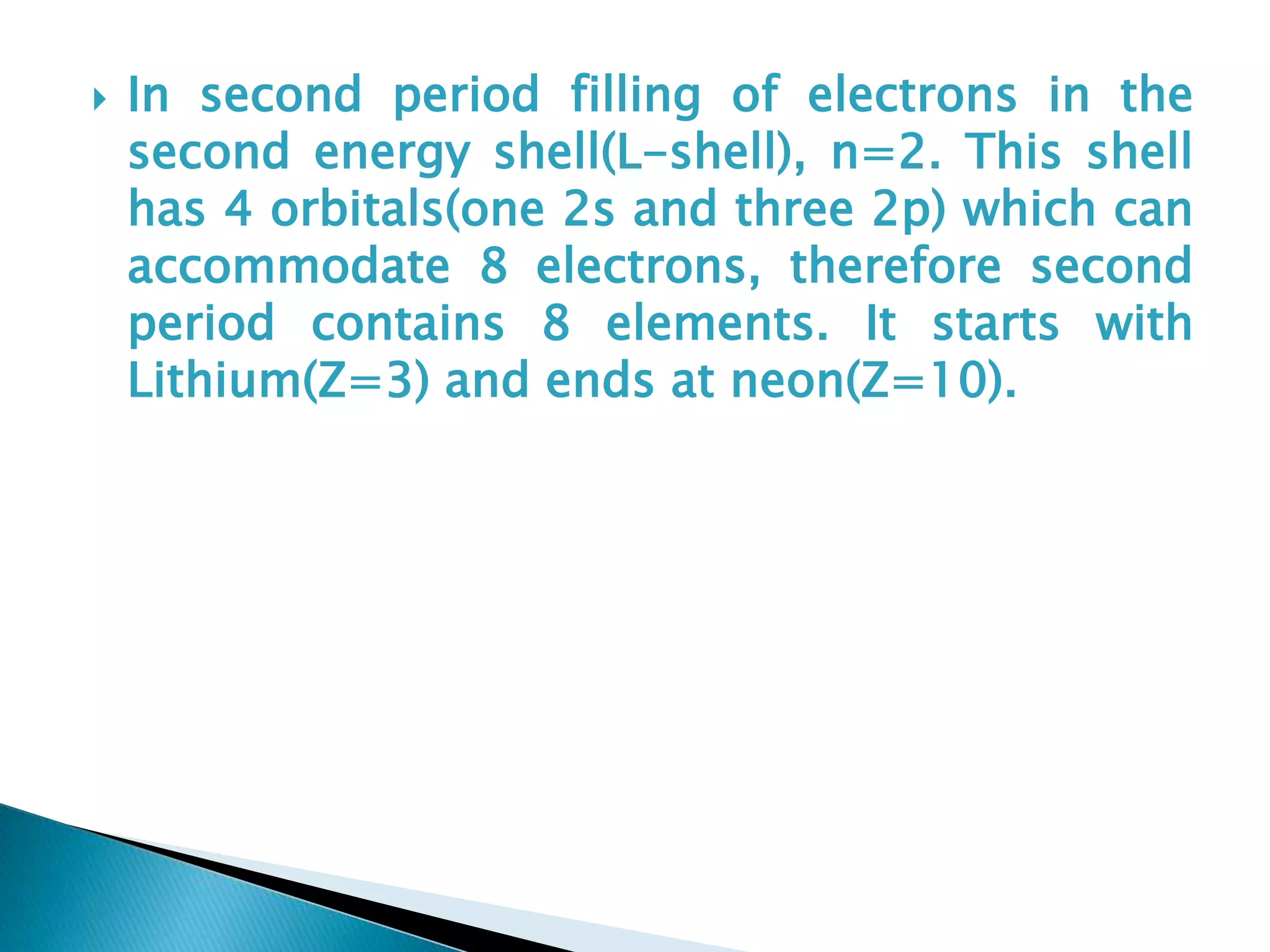  In second period filling of electrons in the
second energy shell(L-shell), n=2. This shell
has 4 orbitals(one 2s and three 2p) which can
accommodate 8 electrons, therefore second
period contains 8 elements. It starts with
Lithium(Z=3) and ends at neon(Z=10).
 