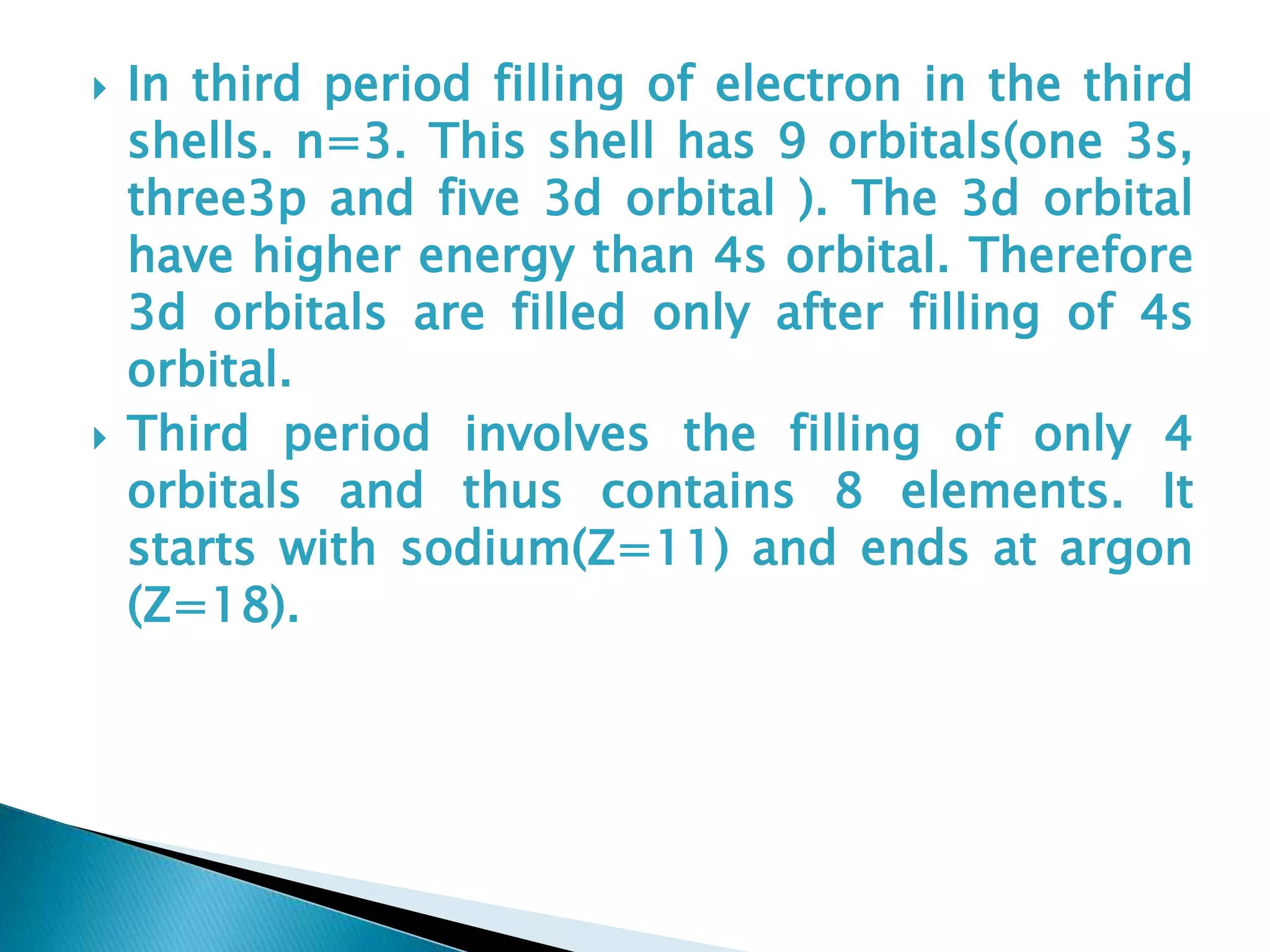  In third period filling of electron in the third
shells. n=3. This shell has 9 orbitals(one 3s,
three3p and five 3d orbital ). The 3d orbital
have higher energy than 4s orbital. Therefore
3d orbitals are filled only after filling of 4s
orbital.
 Third period involves the filling of only 4
orbitals and thus contains 8 elements. It
starts with sodium(Z=11) and ends at argon
(Z=18).
 