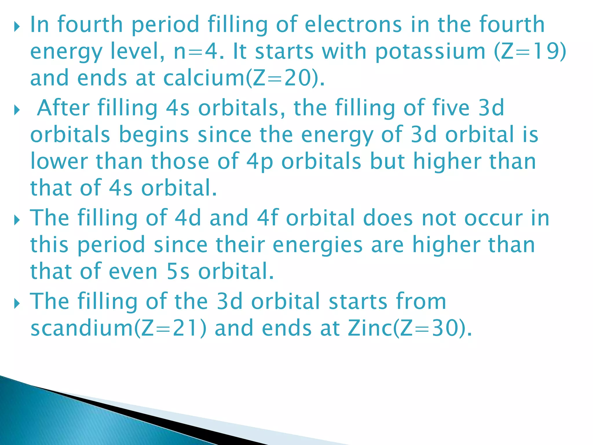  In fourth period filling of electrons in the fourth
energy level, n=4. It starts with potassium (Z=19)
and ends at calcium(Z=20).
 After filling 4s orbitals, the filling of five 3d
orbitals begins since the energy of 3d orbital is
lower than those of 4p orbitals but higher than
that of 4s orbital.
 The filling of 4d and 4f orbital does not occur in
this period since their energies are higher than
that of even 5s orbital.
 The filling of the 3d orbital starts from
scandium(Z=21) and ends at Zinc(Z=30).
 