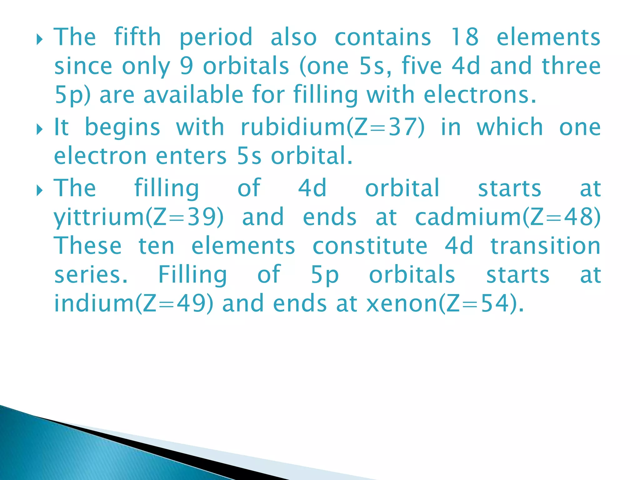  The fifth period also contains 18 elements
since only 9 orbitals (one 5s, five 4d and three
5p) are available for filling with electrons.
 It begins with rubidium(Z=37) in which one
electron enters 5s orbital.
 The filling of 4d orbital starts at
yittrium(Z=39) and ends at cadmium(Z=48)
These ten elements constitute 4d transition
series. Filling of 5p orbitals starts at
indium(Z=49) and ends at xenon(Z=54).
 