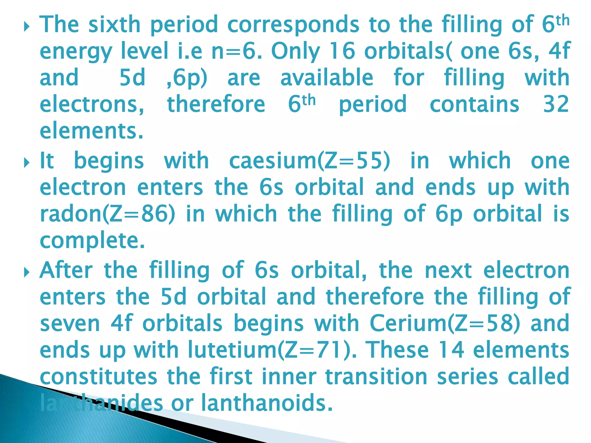  The sixth period corresponds to the filling of 6th
energy level i.e n=6. Only 16 orbitals( one 6s, 4f
and 5d ,6p) are available for filling with
electrons, therefore 6th period contains 32
elements.
 It begins with caesium(Z=55) in which one
electron enters the 6s orbital and ends up with
radon(Z=86) in which the filling of 6p orbital is
complete.
 After the filling of 6s orbital, the next electron
enters the 5d orbital and therefore the filling of
seven 4f orbitals begins with Cerium(Z=58) and
ends up with lutetium(Z=71). These 14 elements
constitutes the first inner transition series called
lanthanides or lanthanoids.
 