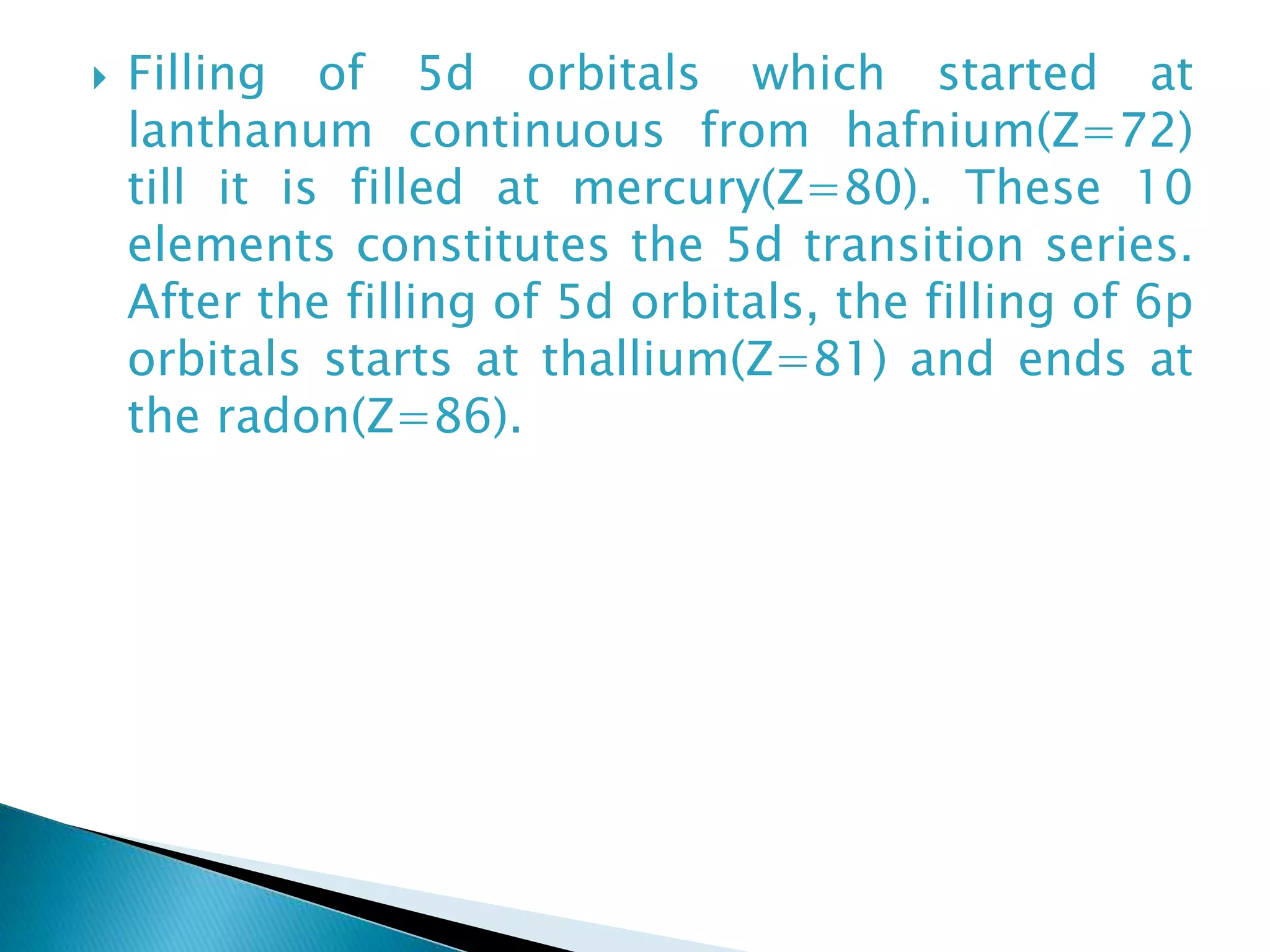  Filling of 5d orbitals which started at
lanthanum continuous from hafnium(Z=72)
till it is filled at mercury(Z=80). These 10
elements constitutes the 5d transition series.
After the filling of 5d orbitals, the filling of 6p
orbitals starts at thallium(Z=81) and ends at
the radon(Z=86).
 