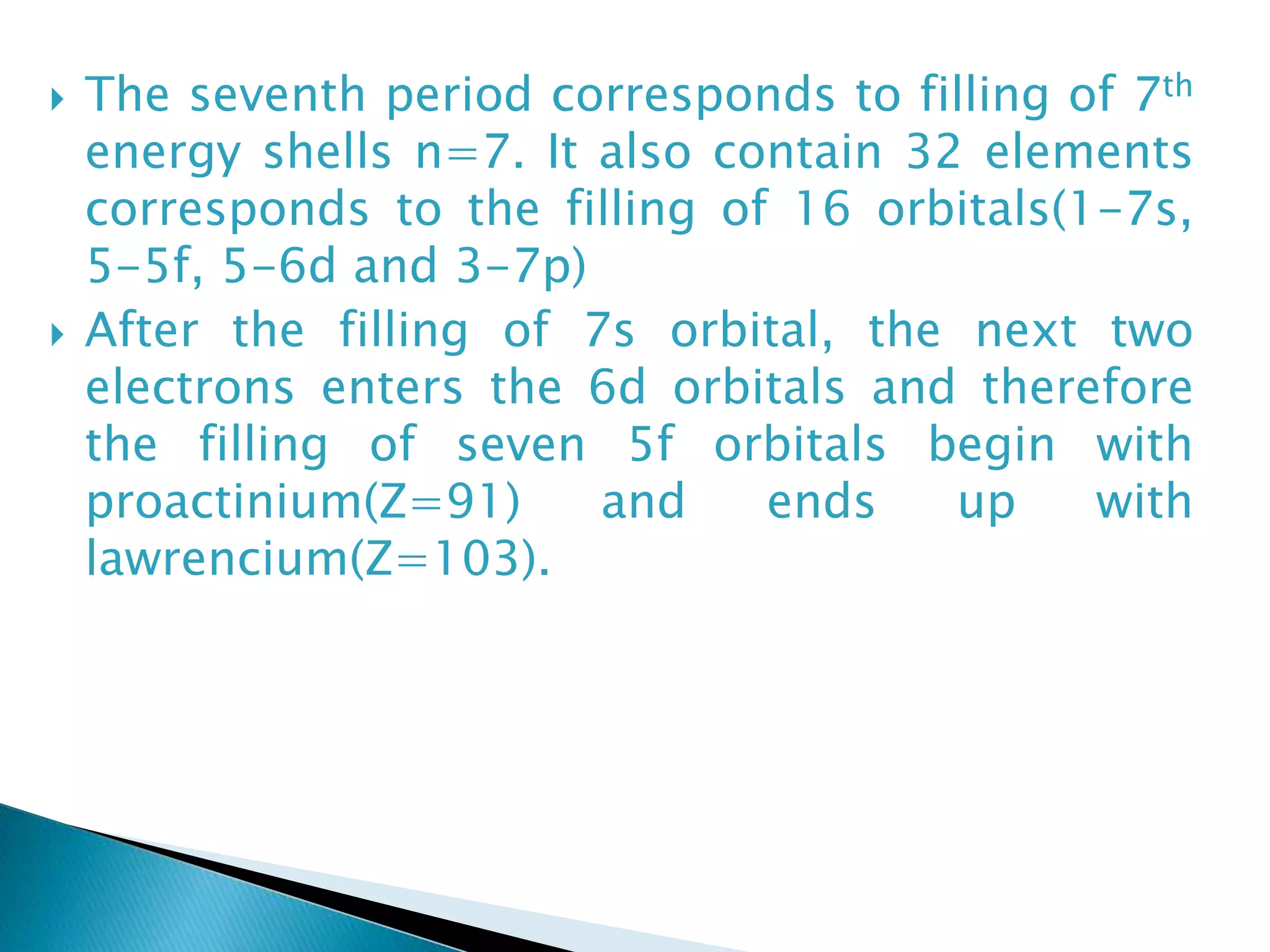  The seventh period corresponds to filling of 7th
energy shells n=7. It also contain 32 elements
corresponds to the filling of 16 orbitals(1-7s,
5-5f, 5-6d and 3-7p)
 After the filling of 7s orbital, the next two
electrons enters the 6d orbitals and therefore
the filling of seven 5f orbitals begin with
proactinium(Z=91) and ends up with
lawrencium(Z=103).
 