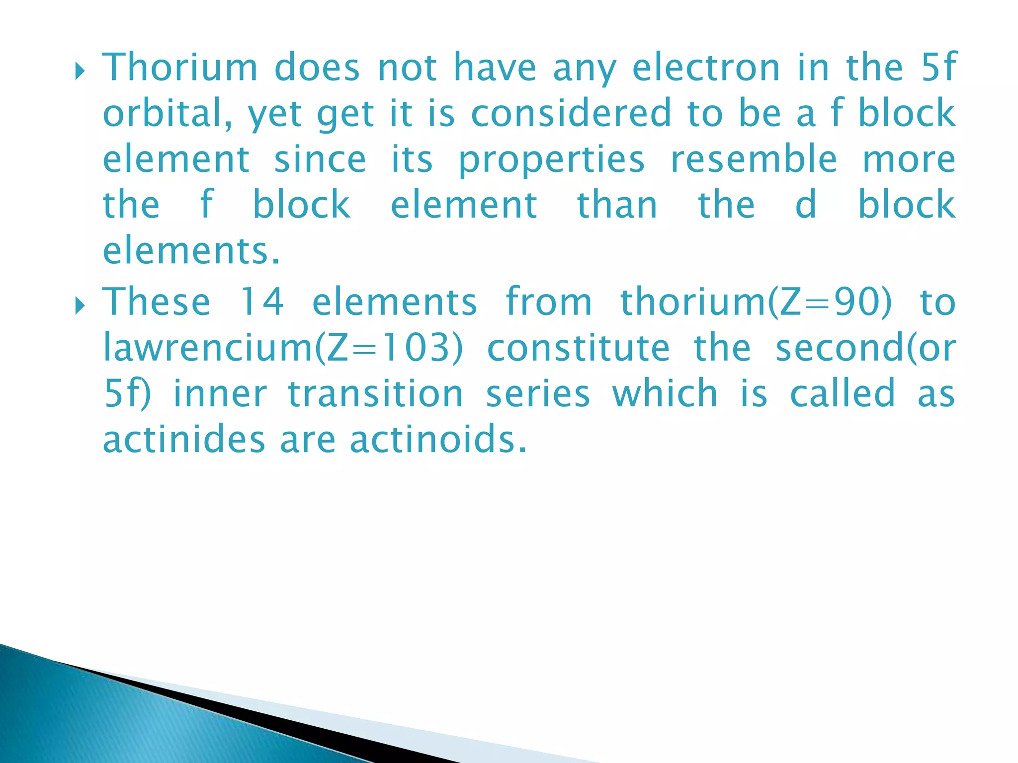  Thorium does not have any electron in the 5f
orbital, yet get it is considered to be a f block
element since its properties resemble more
the f block element than the d block
elements.
 These 14 elements from thorium(Z=90) to
lawrencium(Z=103) constitute the second(or
5f) inner transition series which is called as
actinides are actinoids.
 