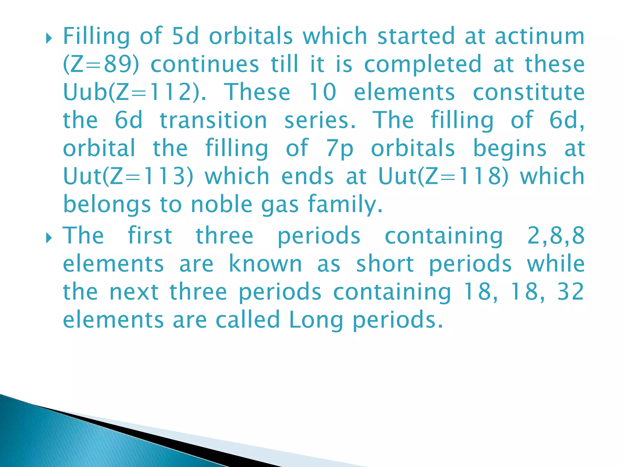  Filling of 5d orbitals which started at actinum
(Z=89) continues till it is completed at these
Uub(Z=112). These 10 elements constitute
the 6d transition series. The filling of 6d,
orbital the filling of 7p orbitals begins at
Uut(Z=113) which ends at Uut(Z=118) which
belongs to noble gas family.
 The first three periods containing 2,8,8
elements are known as short periods while
the next three periods containing 18, 18, 32
elements are called Long periods.
 