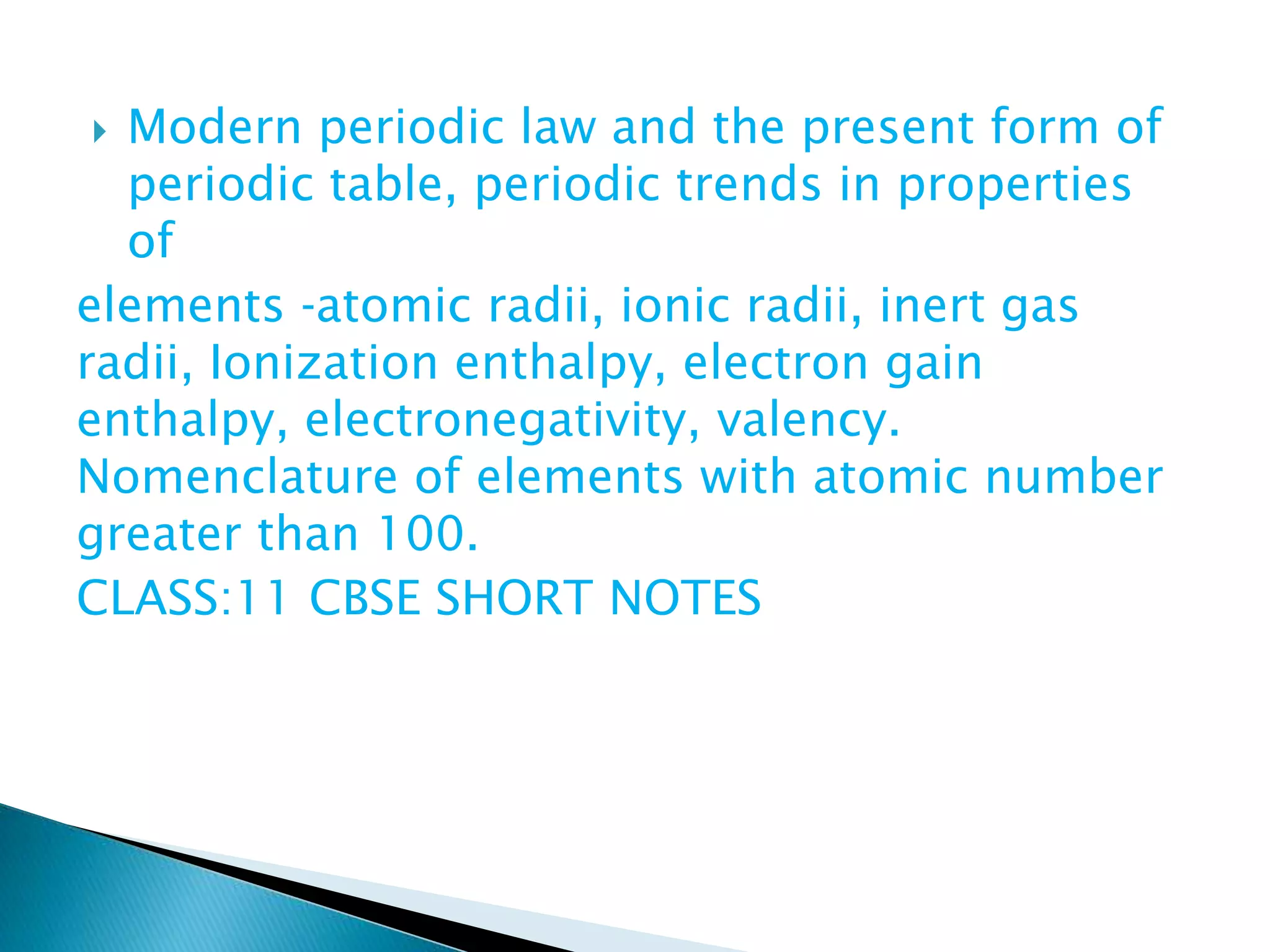  Modern periodic law and the present form of
periodic table, periodic trends in properties
of
elements ‐atomic radii, ionic radii, inert gas
radii, Ionization enthalpy, electron gain
enthalpy, electronegativity, valency.
Nomenclature of elements with atomic number
greater than 100.
CLASS:11 CBSE SHORT NOTES
 