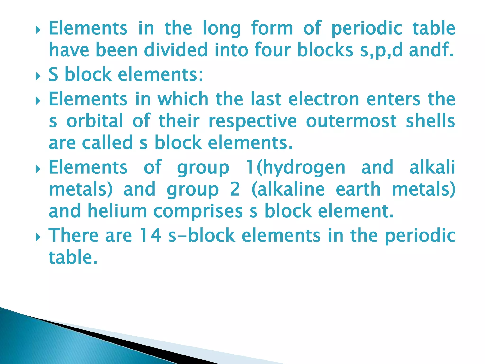  Elements in the long form of periodic table
have been divided into four blocks s,p,d andf.
 S block elements:
 Elements in which the last electron enters the
s orbital of their respective outermost shells
are called s block elements.
 Elements of group 1(hydrogen and alkali
metals) and group 2 (alkaline earth metals)
and helium comprises s block element.
 There are 14 s-block elements in the periodic
table.
 
