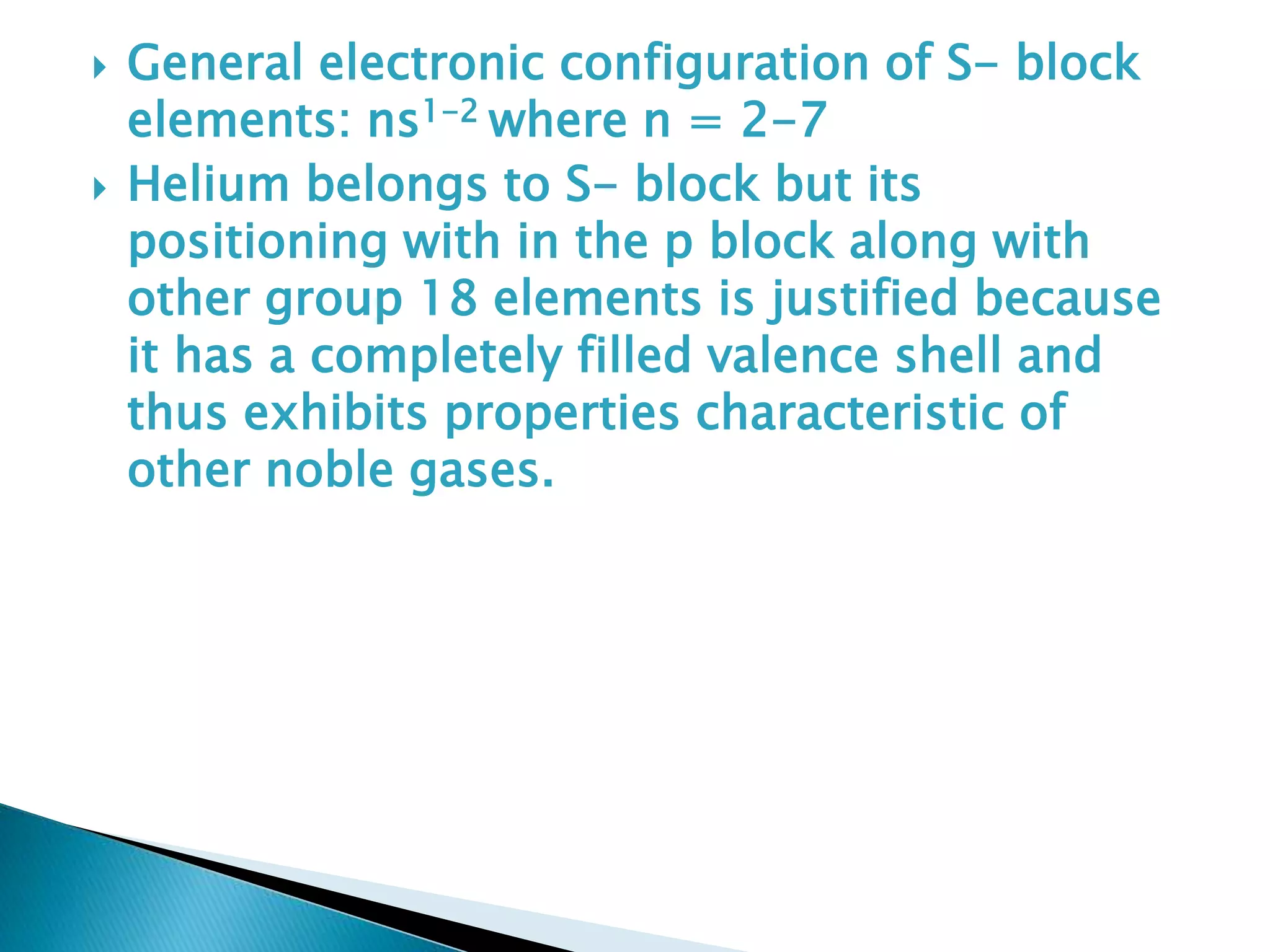  General electronic configuration of S- block
elements: ns1-2 where n = 2-7
 Helium belongs to S- block but its
positioning with in the p block along with
other group 18 elements is justified because
it has a completely filled valence shell and
thus exhibits properties characteristic of
other noble gases.
 