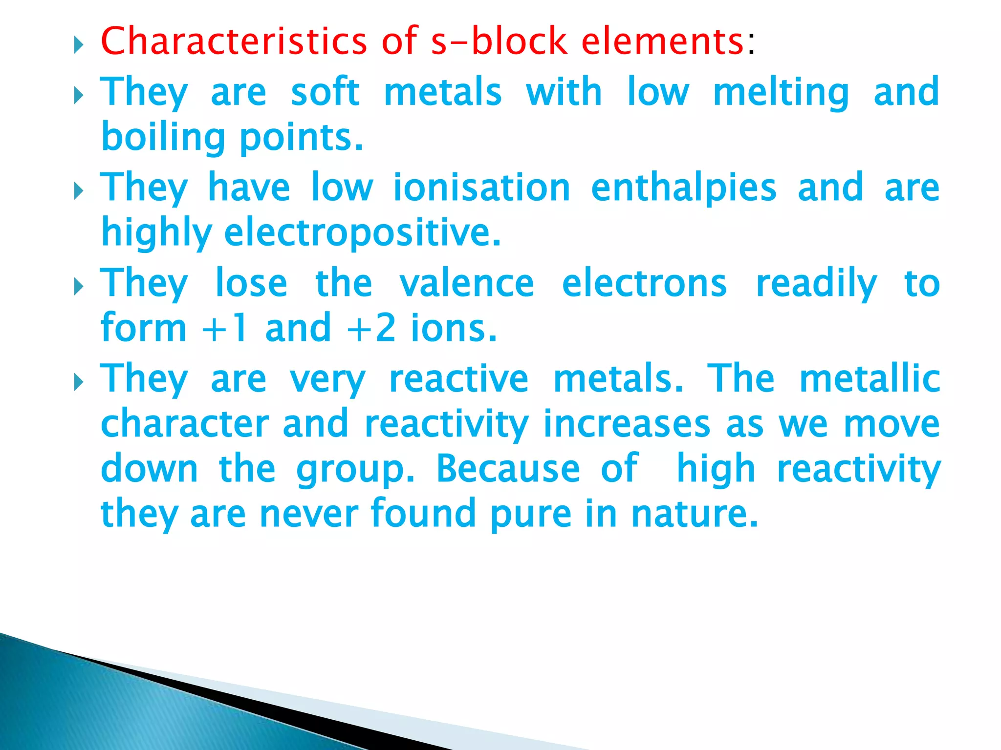  Characteristics of s-block elements:
 They are soft metals with low melting and
boiling points.
 They have low ionisation enthalpies and are
highly electropositive.
 They lose the valence electrons readily to
form +1 and +2 ions.
 They are very reactive metals. The metallic
character and reactivity increases as we move
down the group. Because of high reactivity
they are never found pure in nature.
 