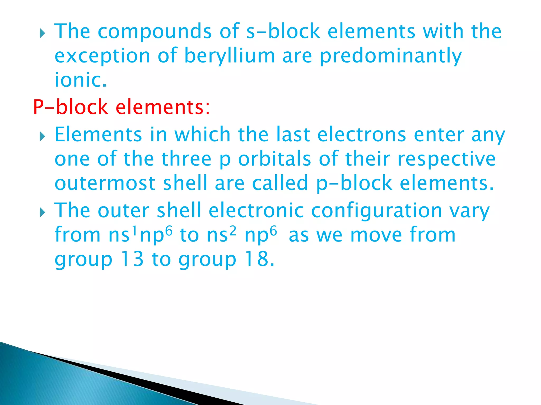  The compounds of s-block elements with the
exception of beryllium are predominantly
ionic.
P-block elements:
 Elements in which the last electrons enter any
one of the three p orbitals of their respective
outermost shell are called p-block elements.
 The outer shell electronic configuration vary
from ns1np6 to ns2 np6 as we move from
group 13 to group 18.
 