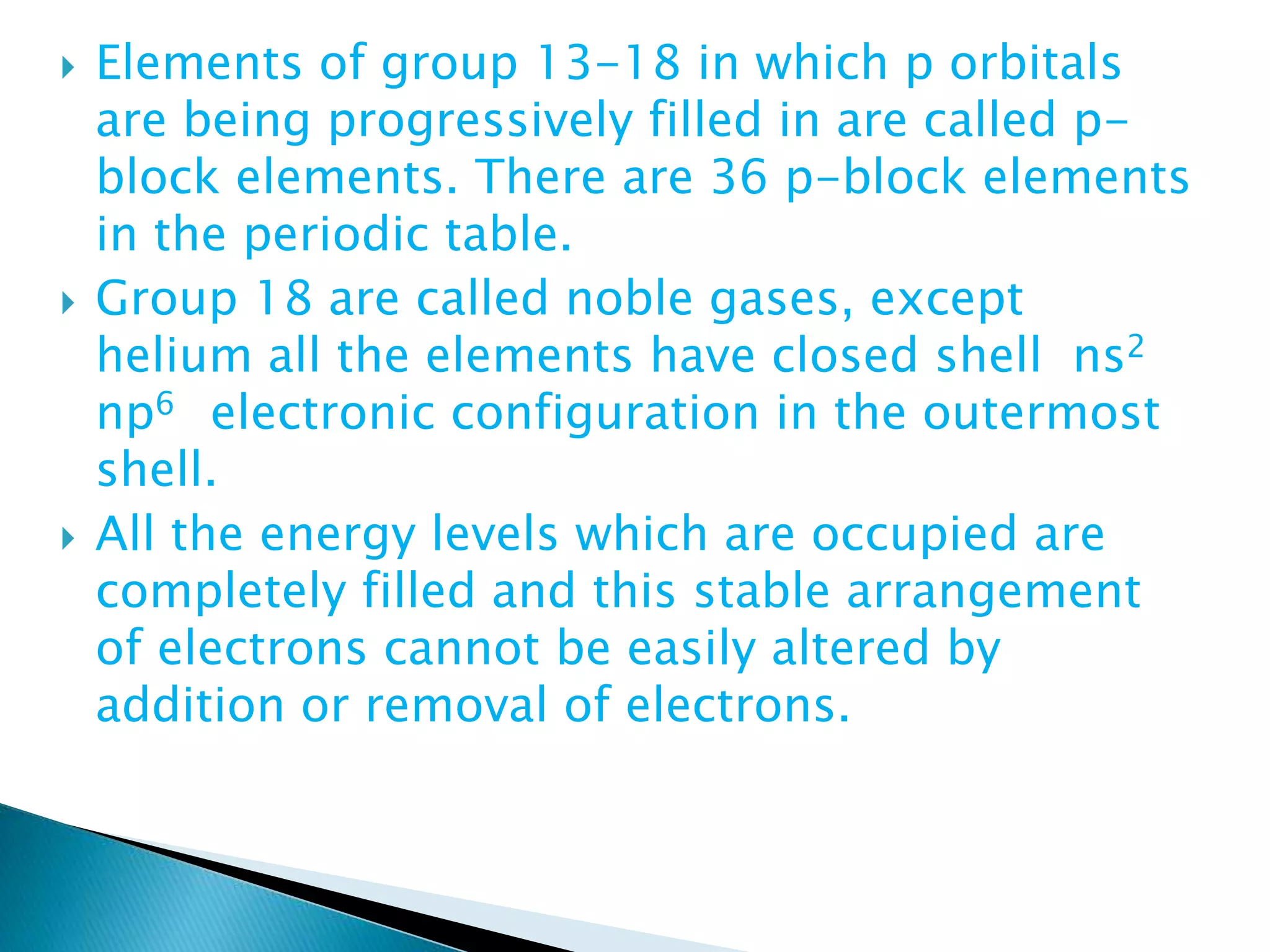  Elements of group 13-18 in which p orbitals
are being progressively filled in are called p-
block elements. There are 36 p-block elements
in the periodic table.
 Group 18 are called noble gases, except
helium all the elements have closed shell ns2
np6 electronic configuration in the outermost
shell.
 All the energy levels which are occupied are
completely filled and this stable arrangement
of electrons cannot be easily altered by
addition or removal of electrons.
 