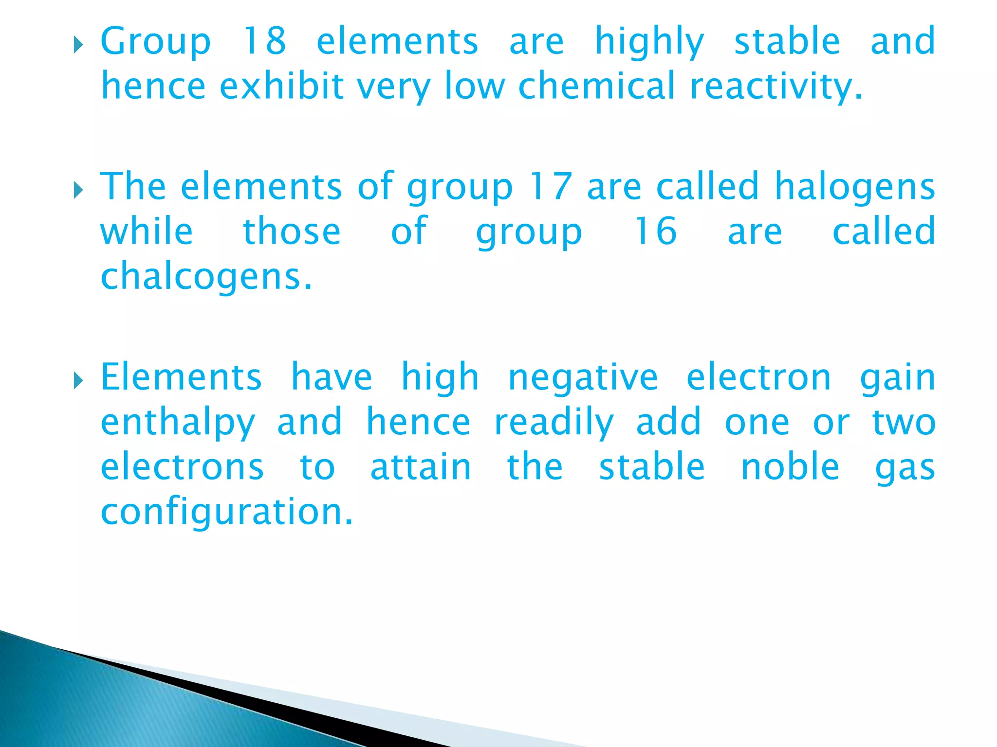  Group 18 elements are highly stable and
hence exhibit very low chemical reactivity.
 The elements of group 17 are called halogens
while those of group 16 are called
chalcogens.
 Elements have high negative electron gain
enthalpy and hence readily add one or two
electrons to attain the stable noble gas
configuration.
 