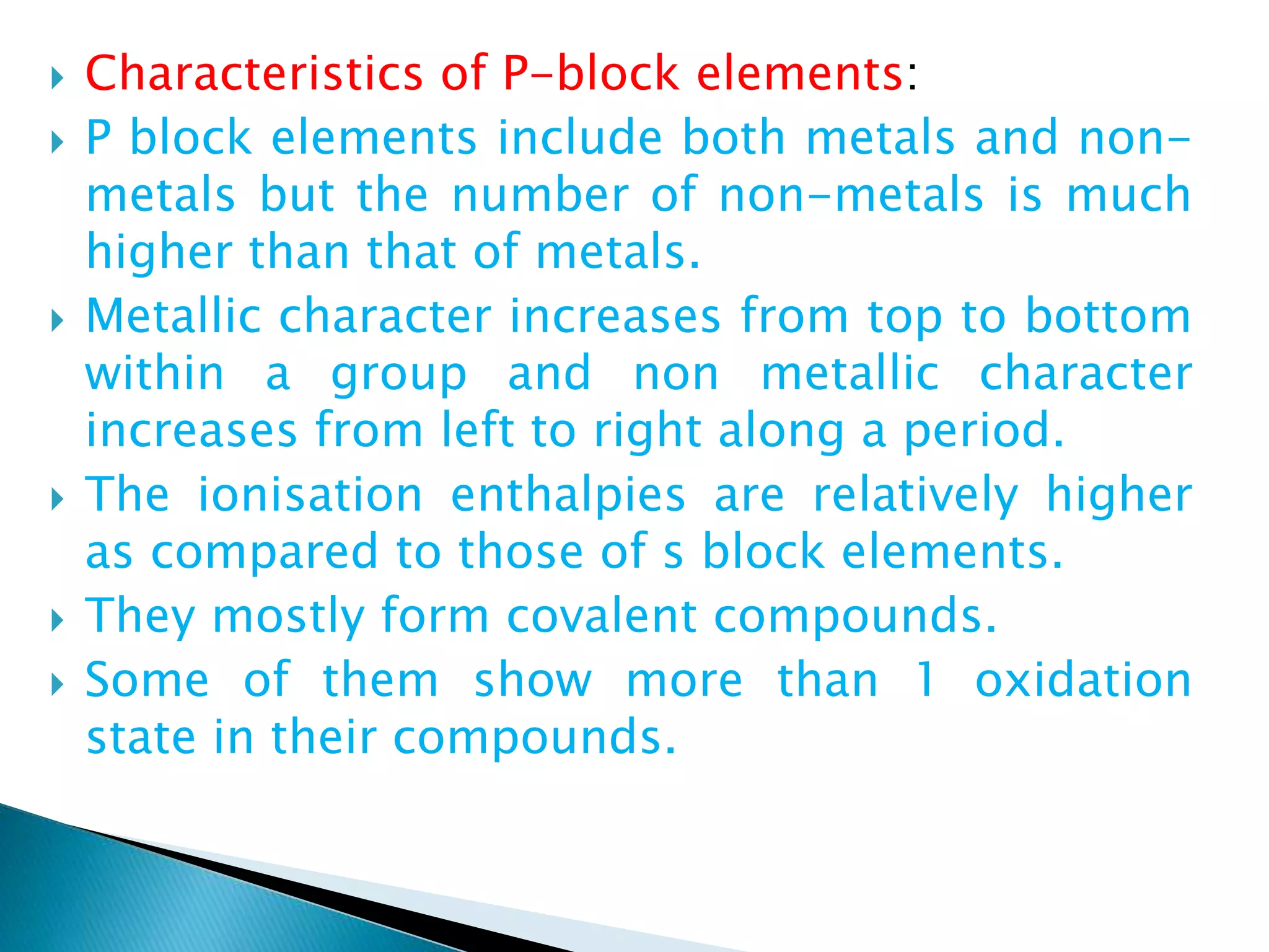  Characteristics of P-block elements:
 P block elements include both metals and non-
metals but the number of non-metals is much
higher than that of metals.
 Metallic character increases from top to bottom
within a group and non metallic character
increases from left to right along a period.
 The ionisation enthalpies are relatively higher
as compared to those of s block elements.
 They mostly form covalent compounds.
 Some of them show more than 1 oxidation
state in their compounds.
 