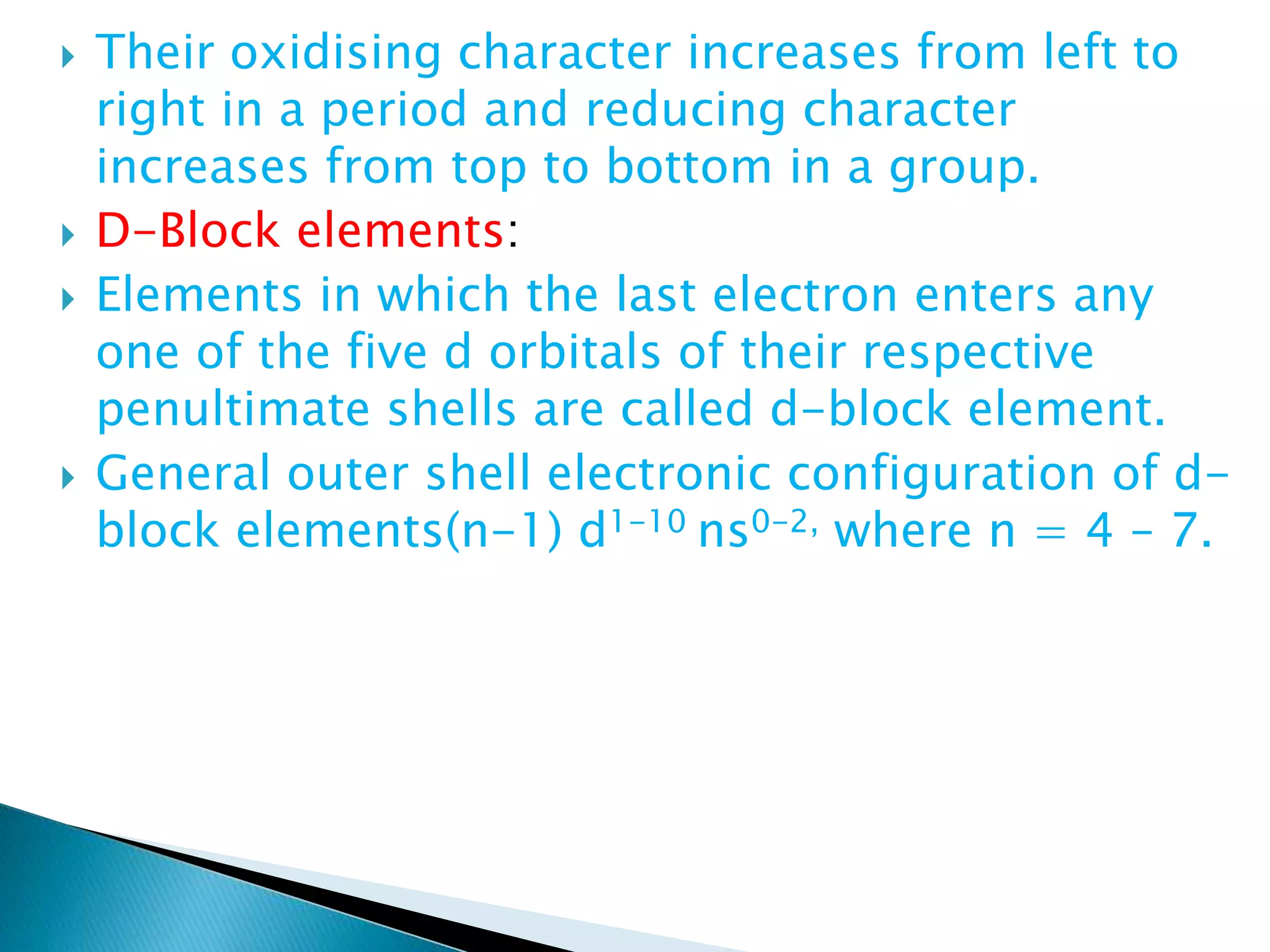  Their oxidising character increases from left to
right in a period and reducing character
increases from top to bottom in a group.
 D-Block elements:
 Elements in which the last electron enters any
one of the five d orbitals of their respective
penultimate shells are called d-block element.
 General outer shell electronic configuration of d-
block elements(n-1) d1-10 ns0-2, where n = 4 – 7.
 