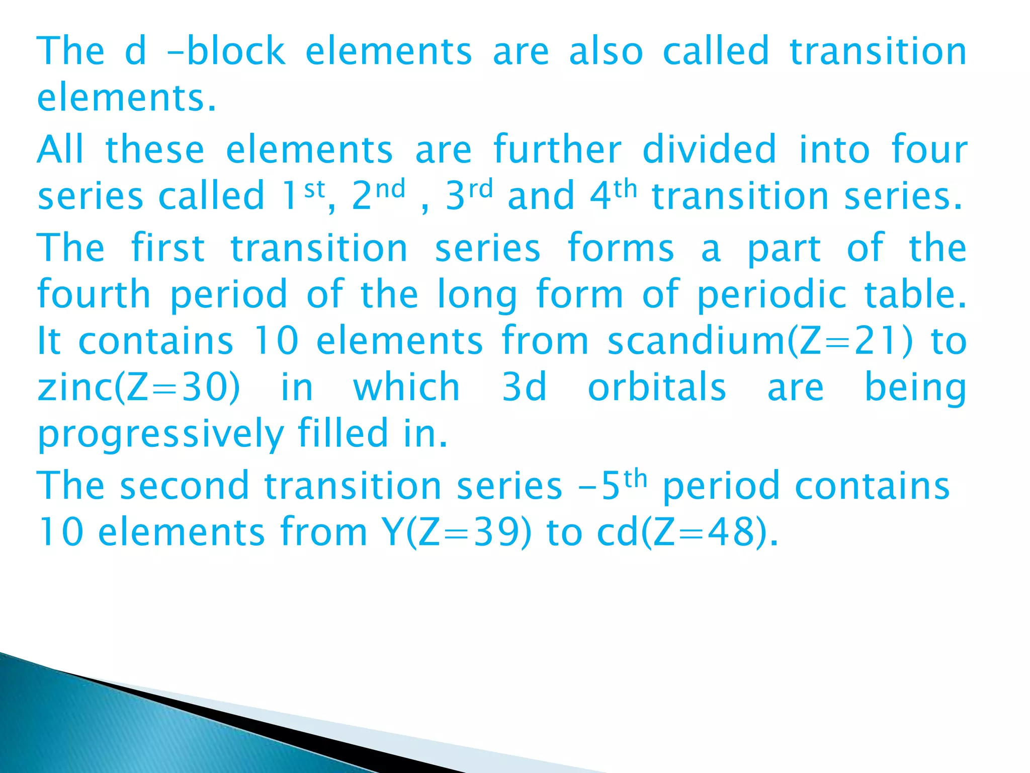 The d –block elements are also called transition
elements.
All these elements are further divided into four
series called 1st, 2nd , 3rd and 4th transition series.
The first transition series forms a part of the
fourth period of the long form of periodic table.
It contains 10 elements from scandium(Z=21) to
zinc(Z=30) in which 3d orbitals are being
progressively filled in.
The second transition series -5th period contains
10 elements from Y(Z=39) to cd(Z=48).
 