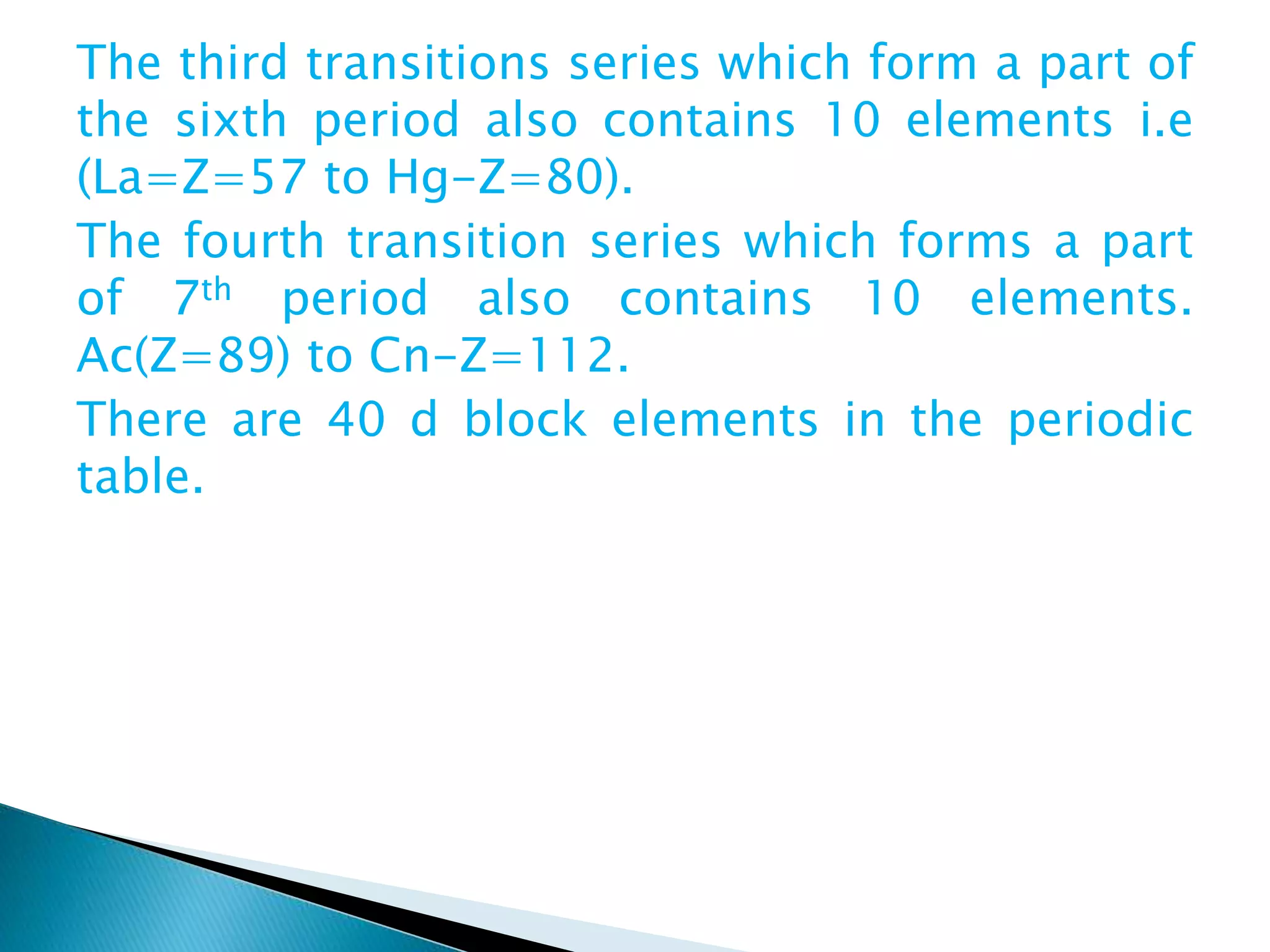 The third transitions series which form a part of
the sixth period also contains 10 elements i.e
(La=Z=57 to Hg-Z=80).
The fourth transition series which forms a part
of 7th period also contains 10 elements.
Ac(Z=89) to Cn-Z=112.
There are 40 d block elements in the periodic
table.
 
