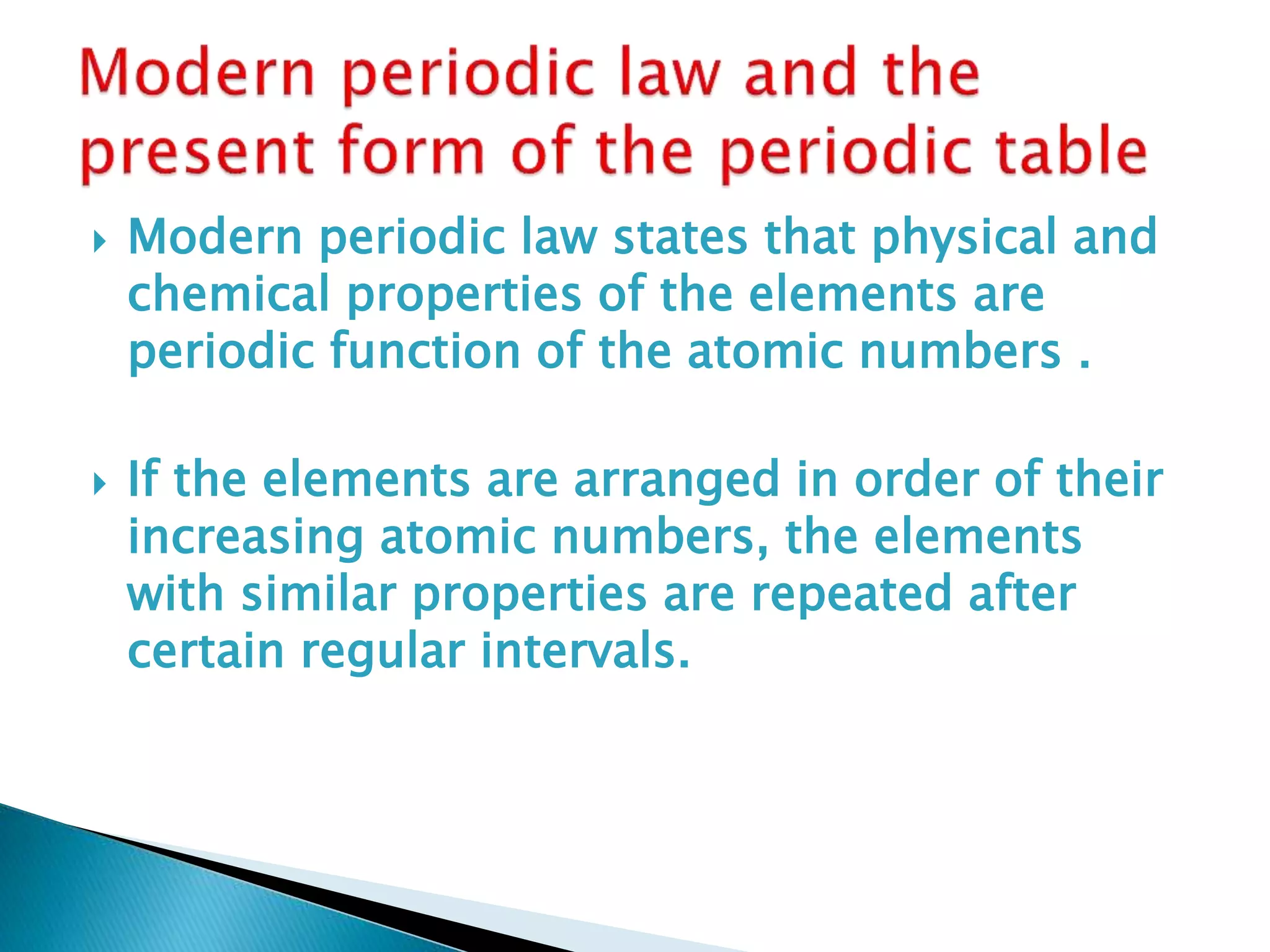  Modern periodic law states that physical and
chemical properties of the elements are
periodic function of the atomic numbers .
 If the elements are arranged in order of their
increasing atomic numbers, the elements
with similar properties are repeated after
certain regular intervals.
 