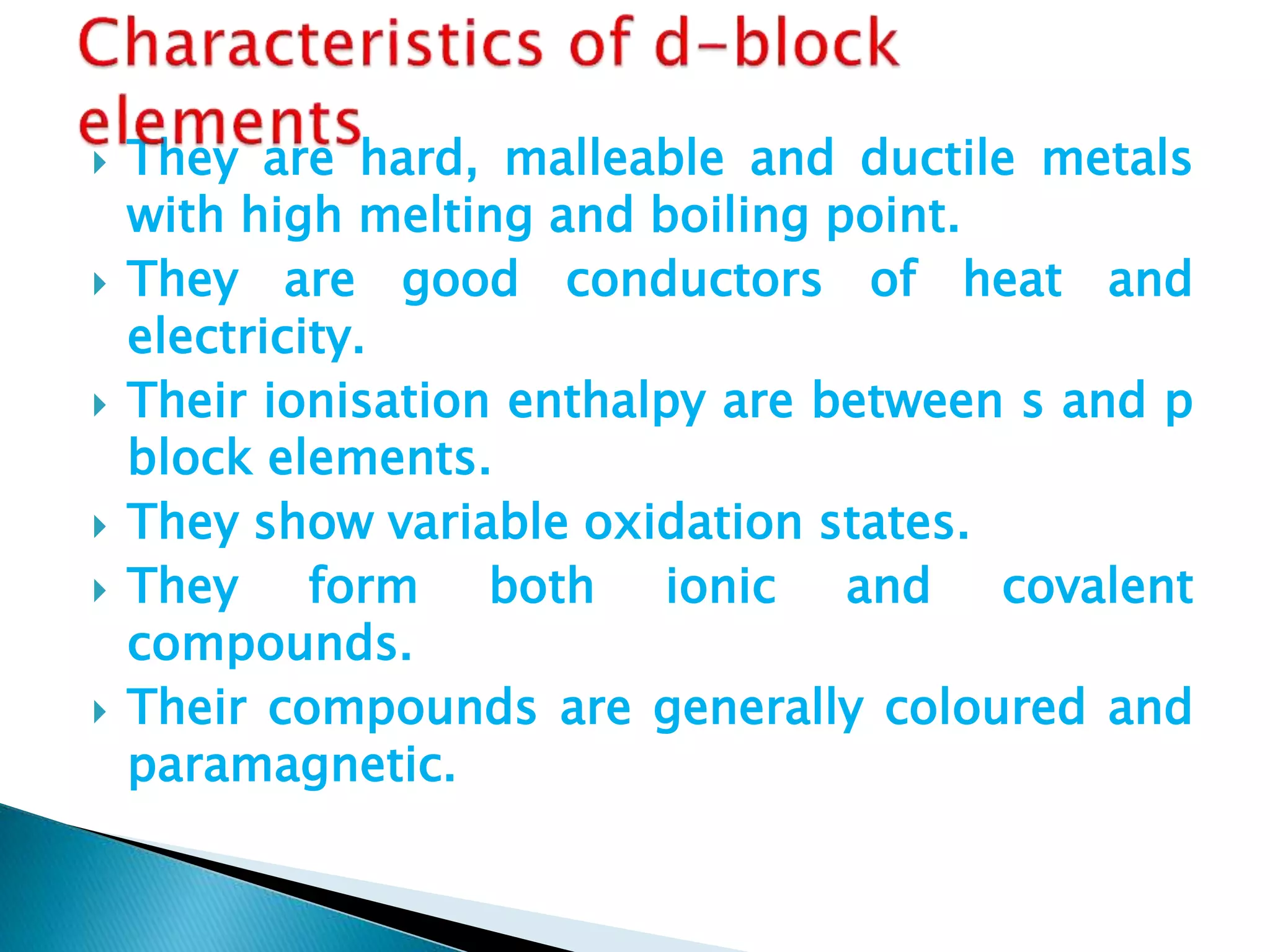  They are hard, malleable and ductile metals
with high melting and boiling point.
 They are good conductors of heat and
electricity.
 Their ionisation enthalpy are between s and p
block elements.
 They show variable oxidation states.
 They form both ionic and covalent
compounds.
 Their compounds are generally coloured and
paramagnetic.
 