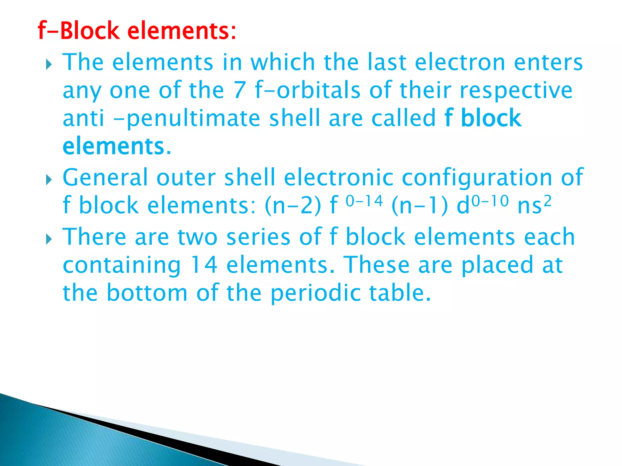 f-Block elements:
 The elements in which the last electron enters
any one of the 7 f-orbitals of their respective
anti -penultimate shell are called f block
elements.
 General outer shell electronic configuration of
f block elements: (n-2) f 0-14 (n-1) d0-10 ns2
 There are two series of f block elements each
containing 14 elements. These are placed at
the bottom of the periodic table.
 