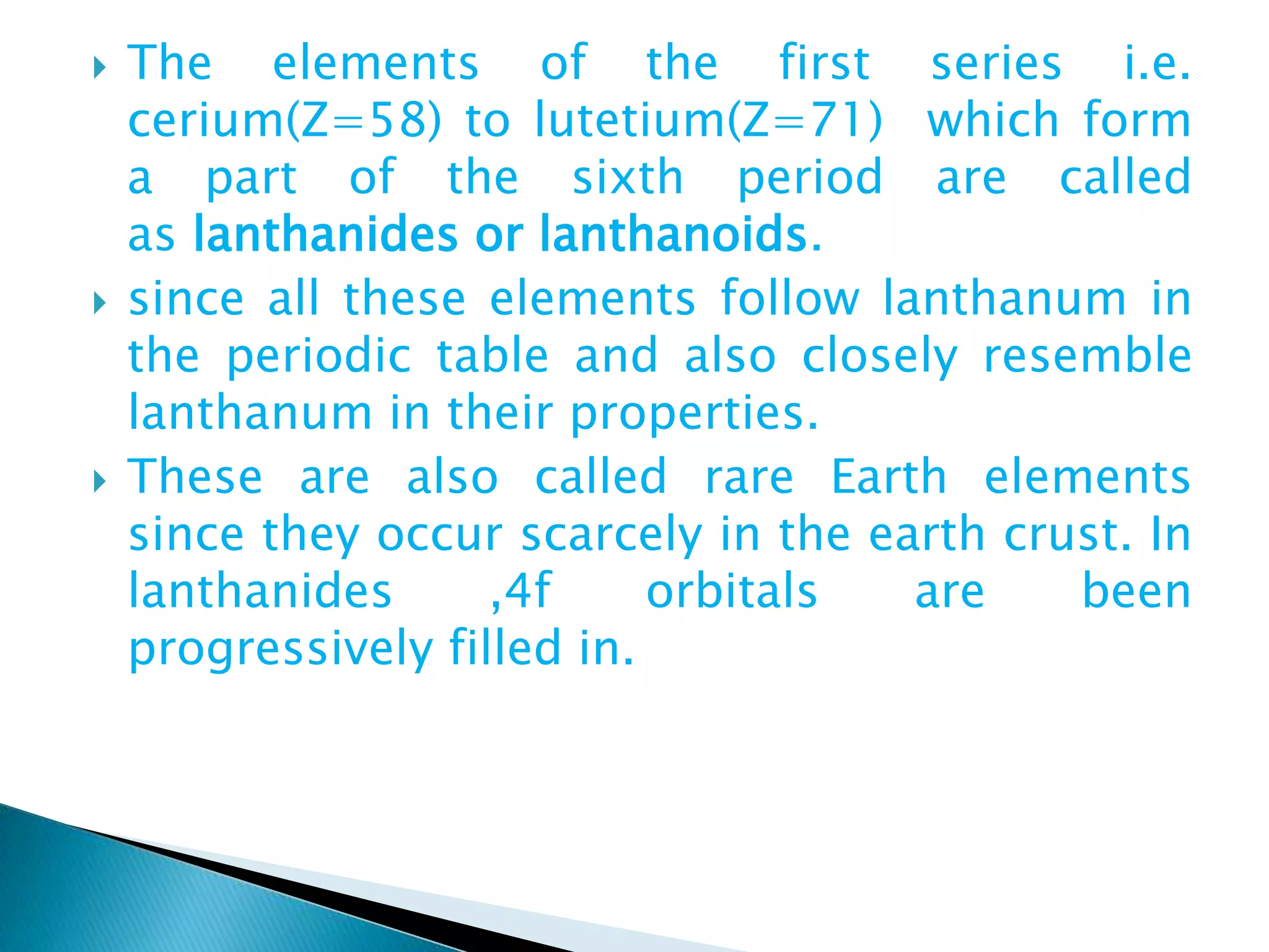  The elements of the first series i.e.
cerium(Z=58) to lutetium(Z=71) which form
a part of the sixth period are called
as lanthanides or lanthanoids.
 since all these elements follow lanthanum in
the periodic table and also closely resemble
lanthanum in their properties.
 These are also called rare Earth elements
since they occur scarcely in the earth crust. In
lanthanides ,4f orbitals are been
progressively filled in.
 