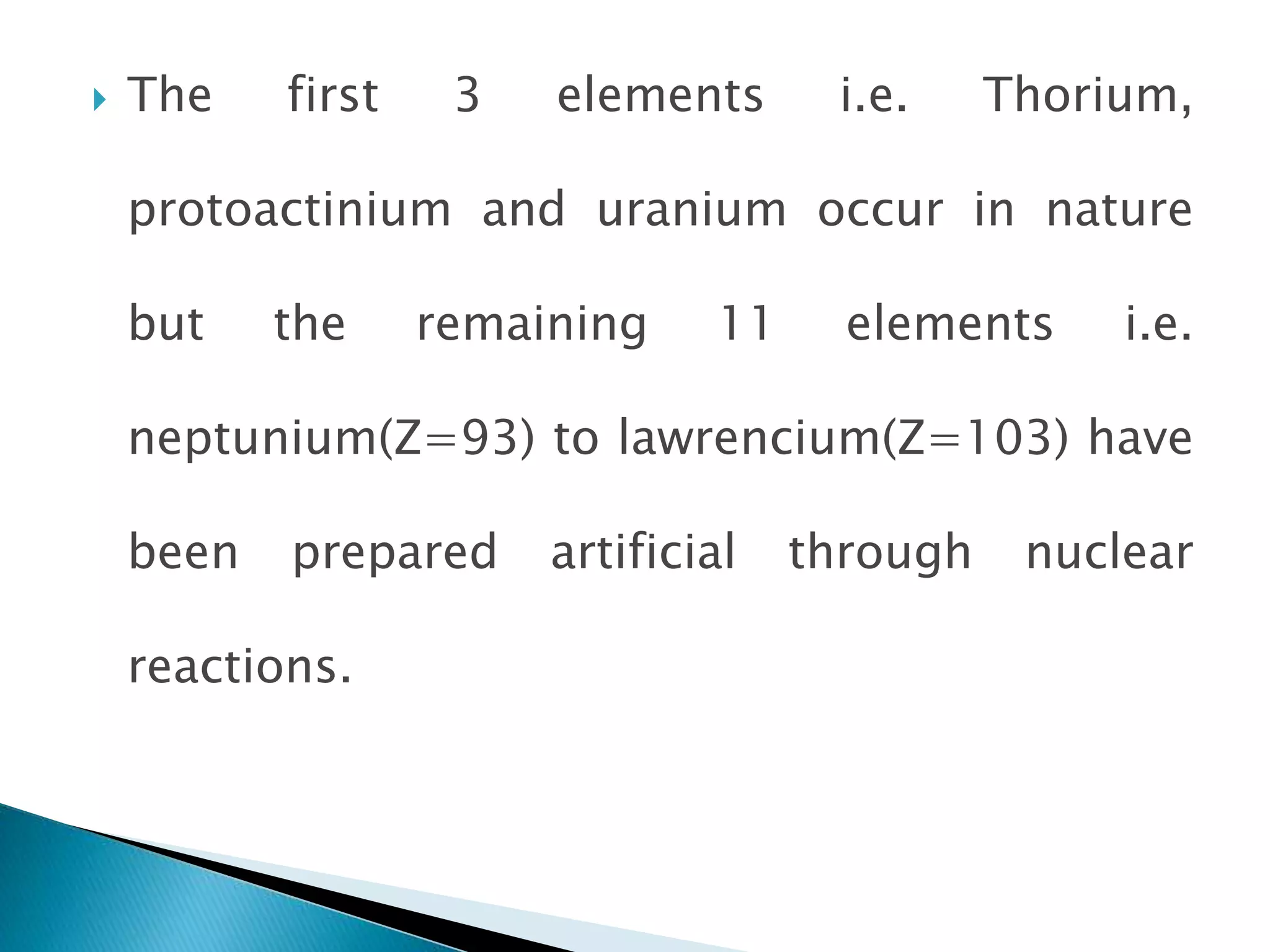  The first 3 elements i.e. Thorium,
protoactinium and uranium occur in nature
but the remaining 11 elements i.e.
neptunium(Z=93) to lawrencium(Z=103) have
been prepared artificial through nuclear
reactions.
 