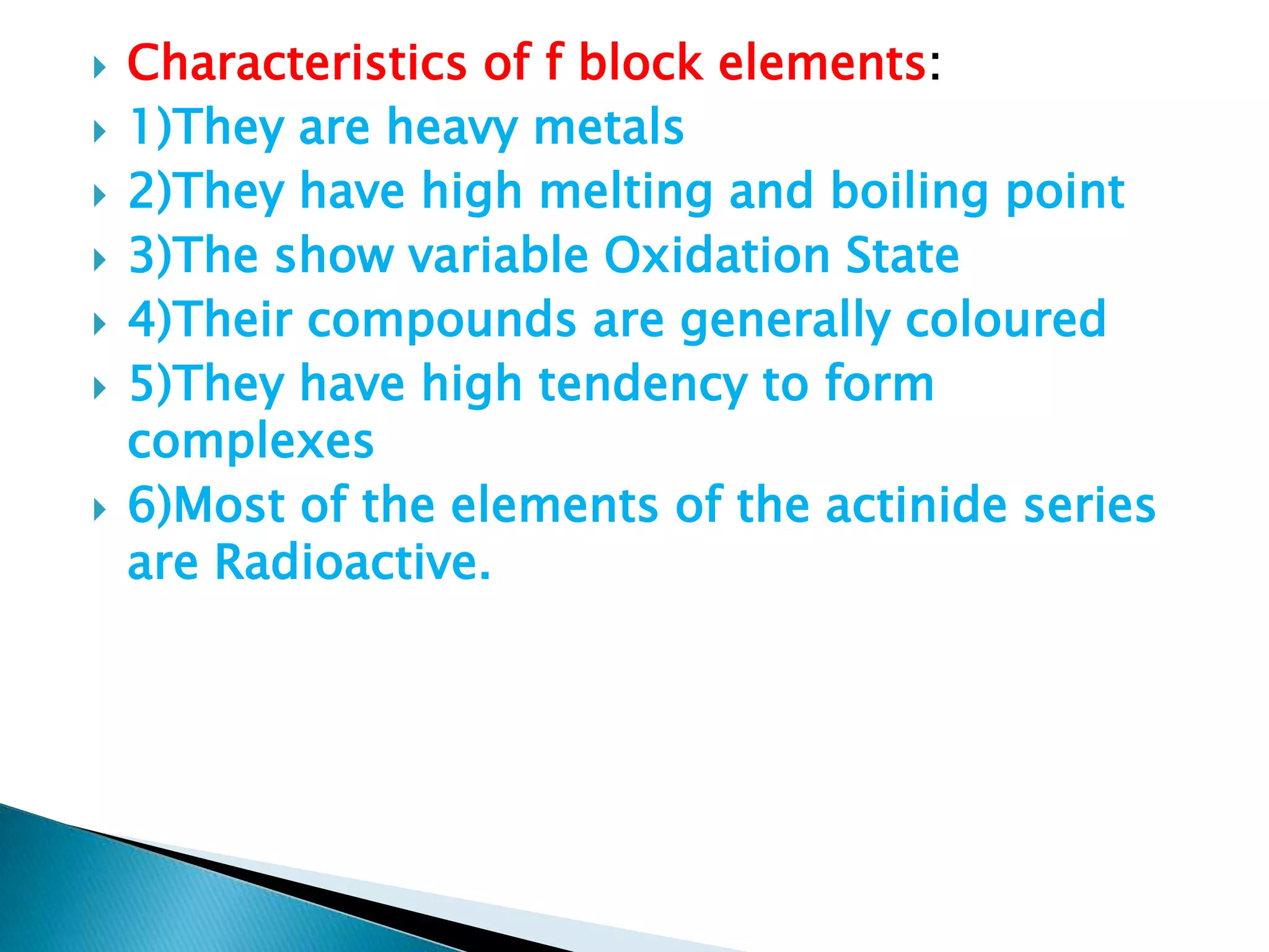  Characteristics of f block elements:
 1)They are heavy metals
 2)They have high melting and boiling point
 3)The show variable Oxidation State
 4)Their compounds are generally coloured
 5)They have high tendency to form
complexes
 6)Most of the elements of the actinide series
are Radioactive.
 