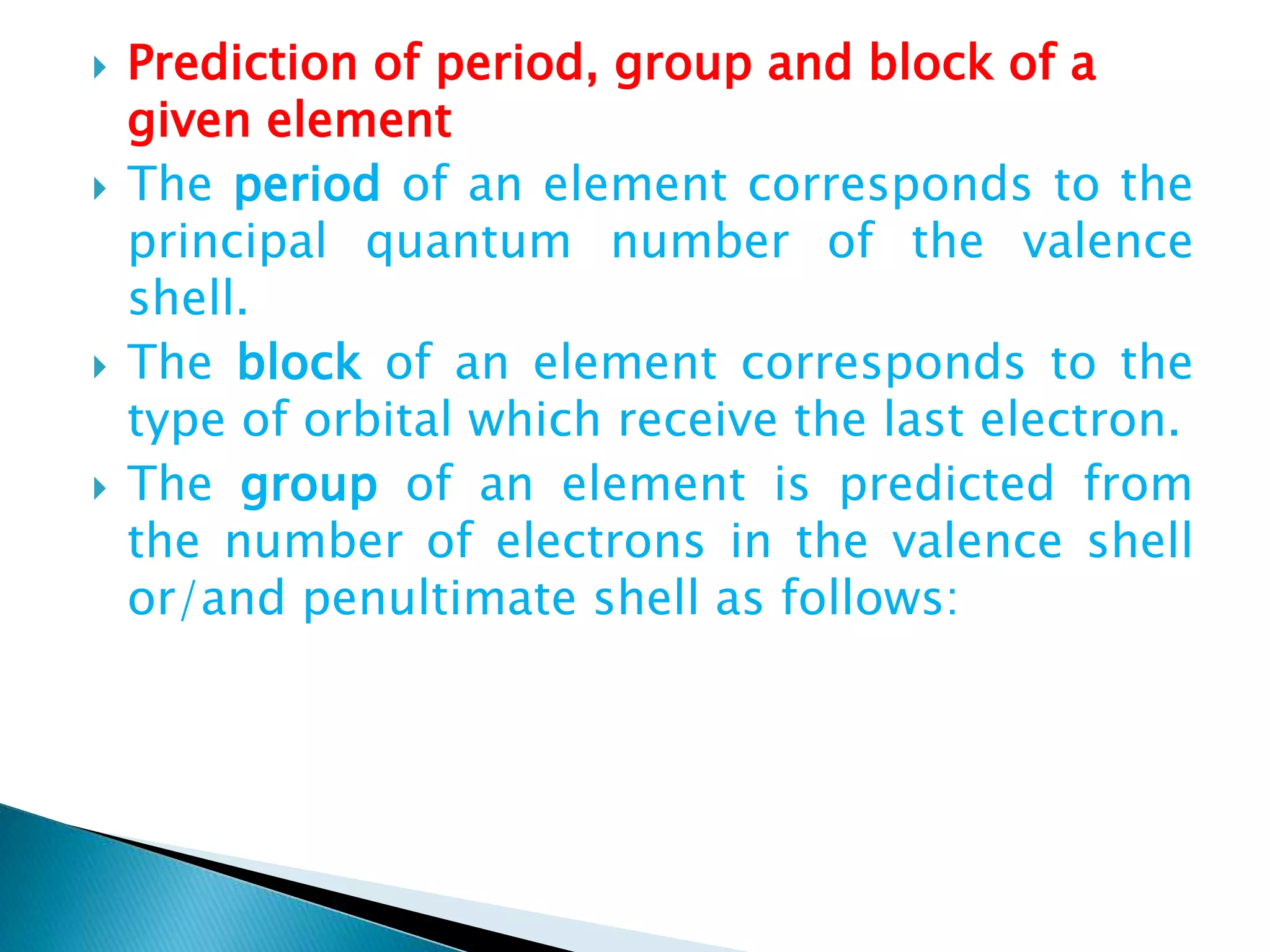  Prediction of period, group and block of a
given element
 The period of an element corresponds to the
principal quantum number of the valence
shell.
 The block of an element corresponds to the
type of orbital which receive the last electron.
 The group of an element is predicted from
the number of electrons in the valence shell
or/and penultimate shell as follows:
 