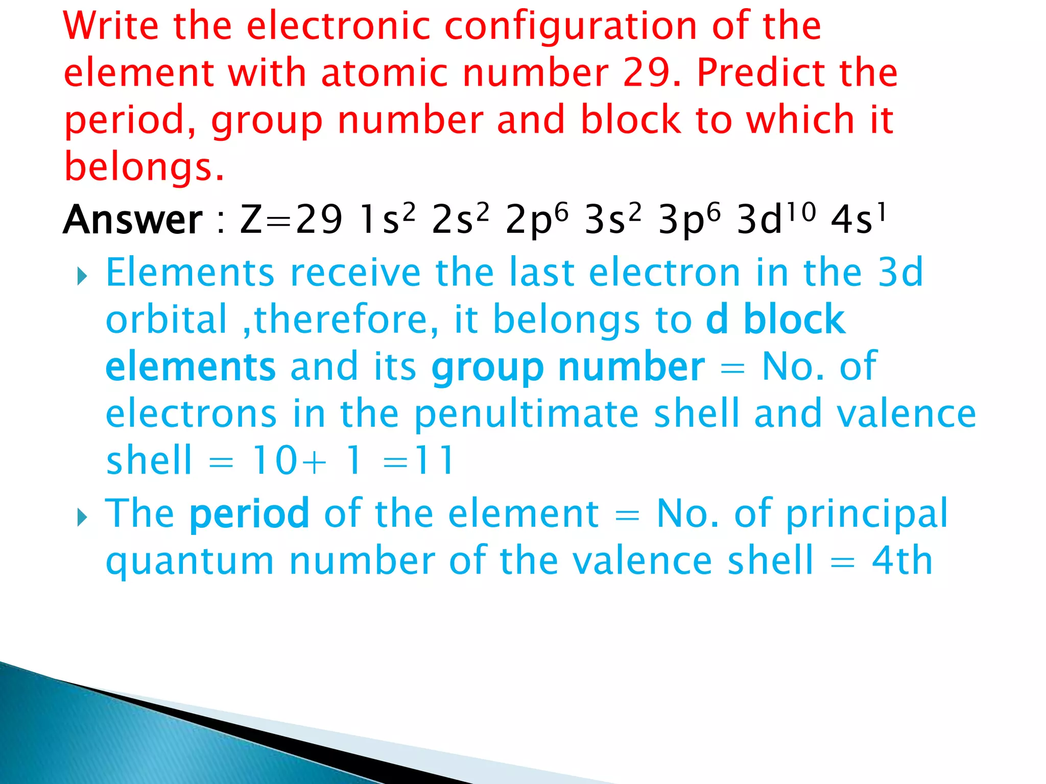 Write the electronic configuration of the
element with atomic number 29. Predict the
period, group number and block to which it
belongs.
Answer : Z=29 1s2 2s2 2p6 3s2 3p6 3d10 4s1
 Elements receive the last electron in the 3d
orbital ,therefore, it belongs to d block
elements and its group number = No. of
electrons in the penultimate shell and valence
shell = 10+ 1 =11
 The period of the element = No. of principal
quantum number of the valence shell = 4th
 
