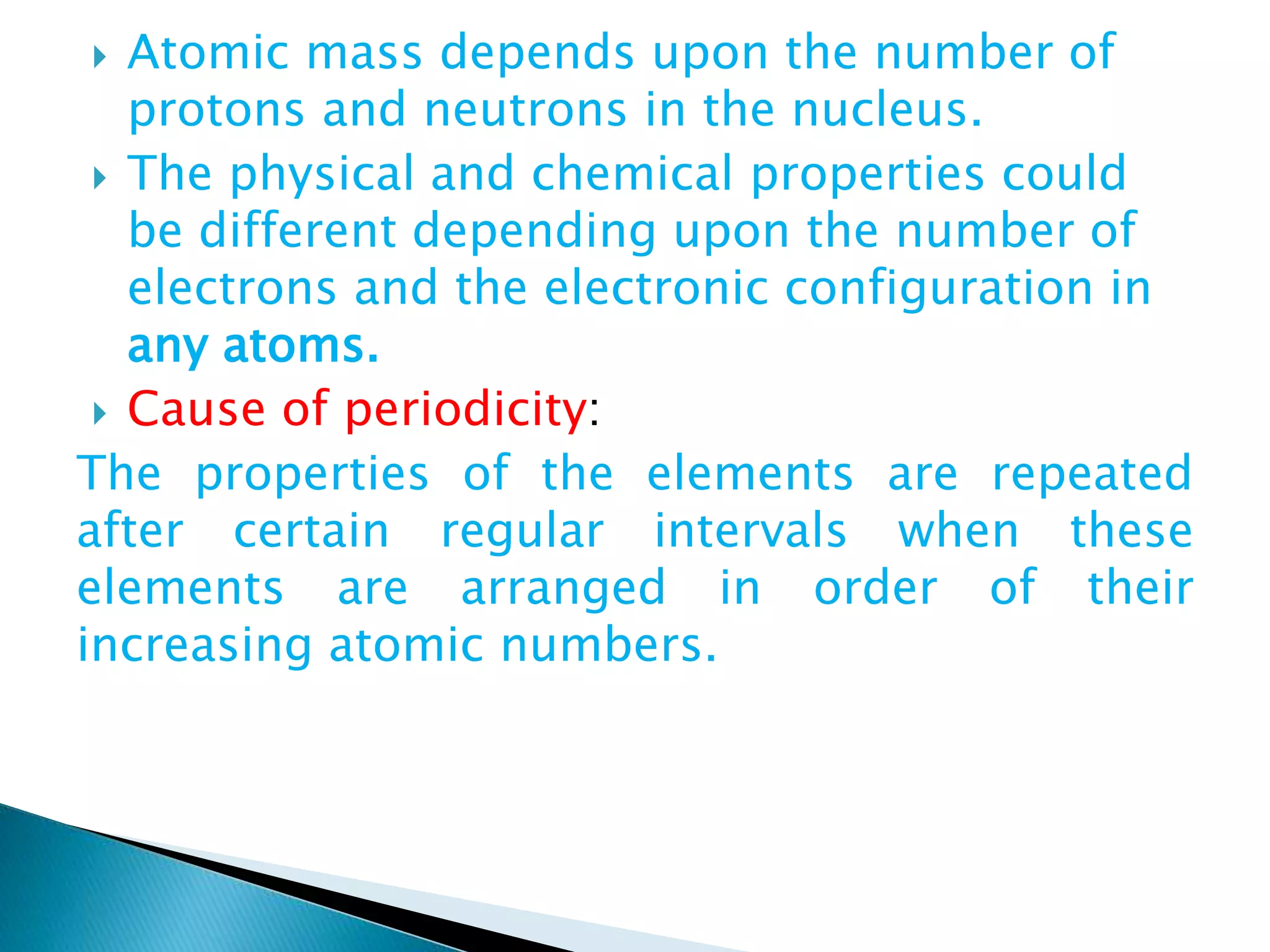  Atomic mass depends upon the number of
protons and neutrons in the nucleus.
 The physical and chemical properties could
be different depending upon the number of
electrons and the electronic configuration in
any atoms.
 Cause of periodicity:
The properties of the elements are repeated
after certain regular intervals when these
elements are arranged in order of their
increasing atomic numbers.
 
