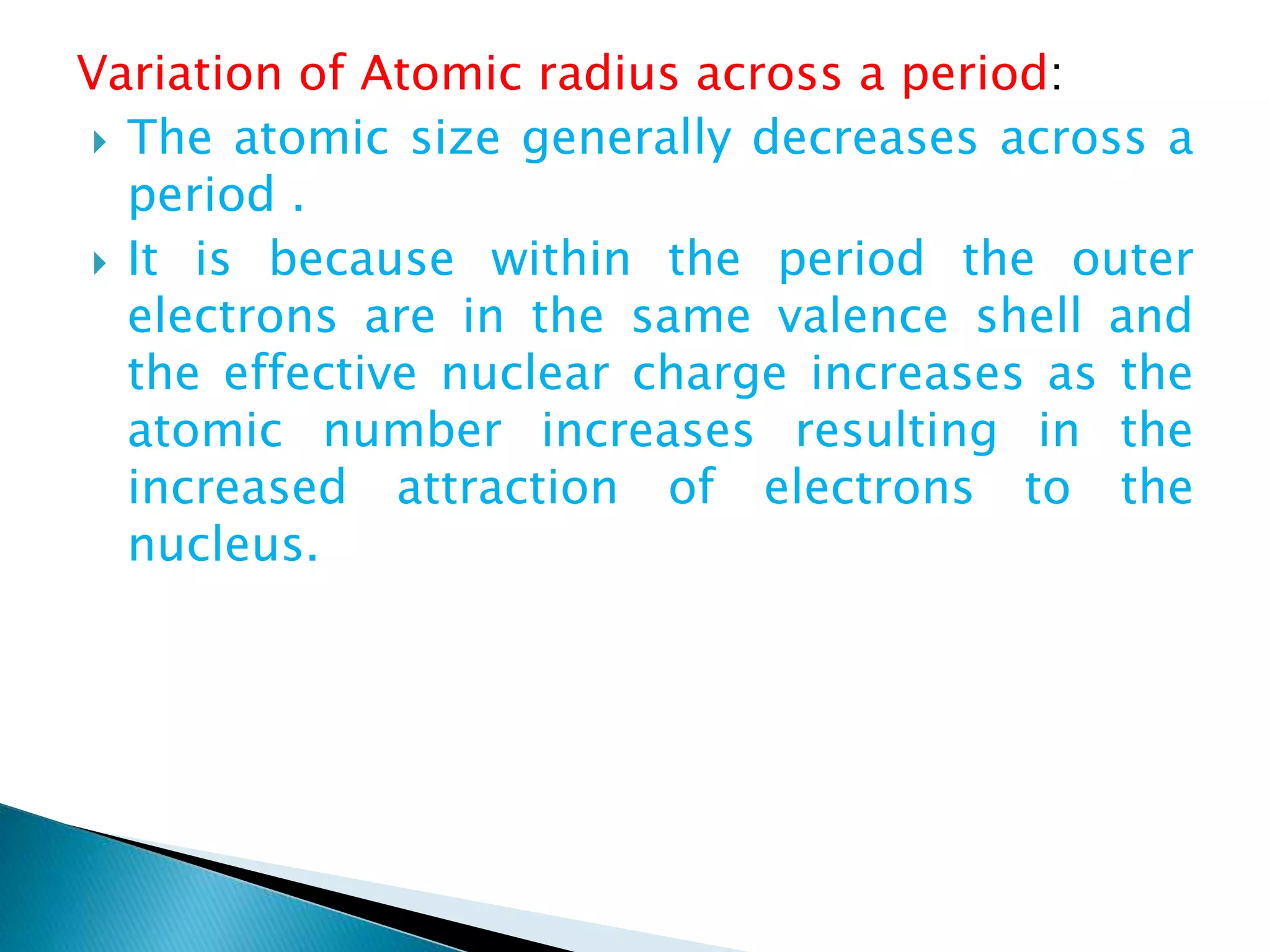Variation of Atomic radius across a period:
 The atomic size generally decreases across a
period .
 It is because within the period the outer
electrons are in the same valence shell and
the effective nuclear charge increases as the
atomic number increases resulting in the
increased attraction of electrons to the
nucleus.
 