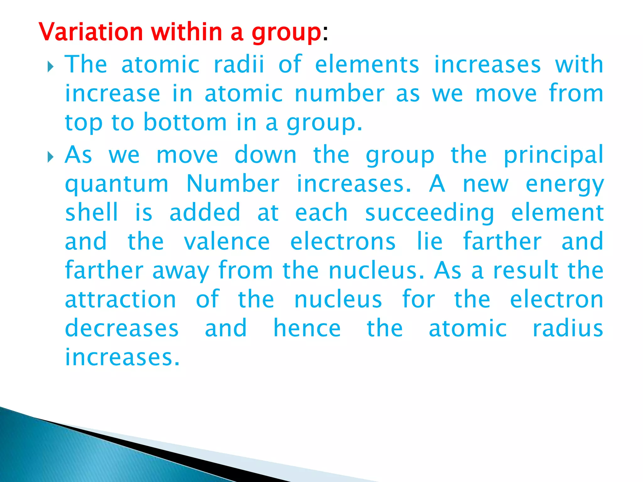 Variation within a group:
 The atomic radii of elements increases with
increase in atomic number as we move from
top to bottom in a group.
 As we move down the group the principal
quantum Number increases. A new energy
shell is added at each succeeding element
and the valence electrons lie farther and
farther away from the nucleus. As a result the
attraction of the nucleus for the electron
decreases and hence the atomic radius
increases.
 