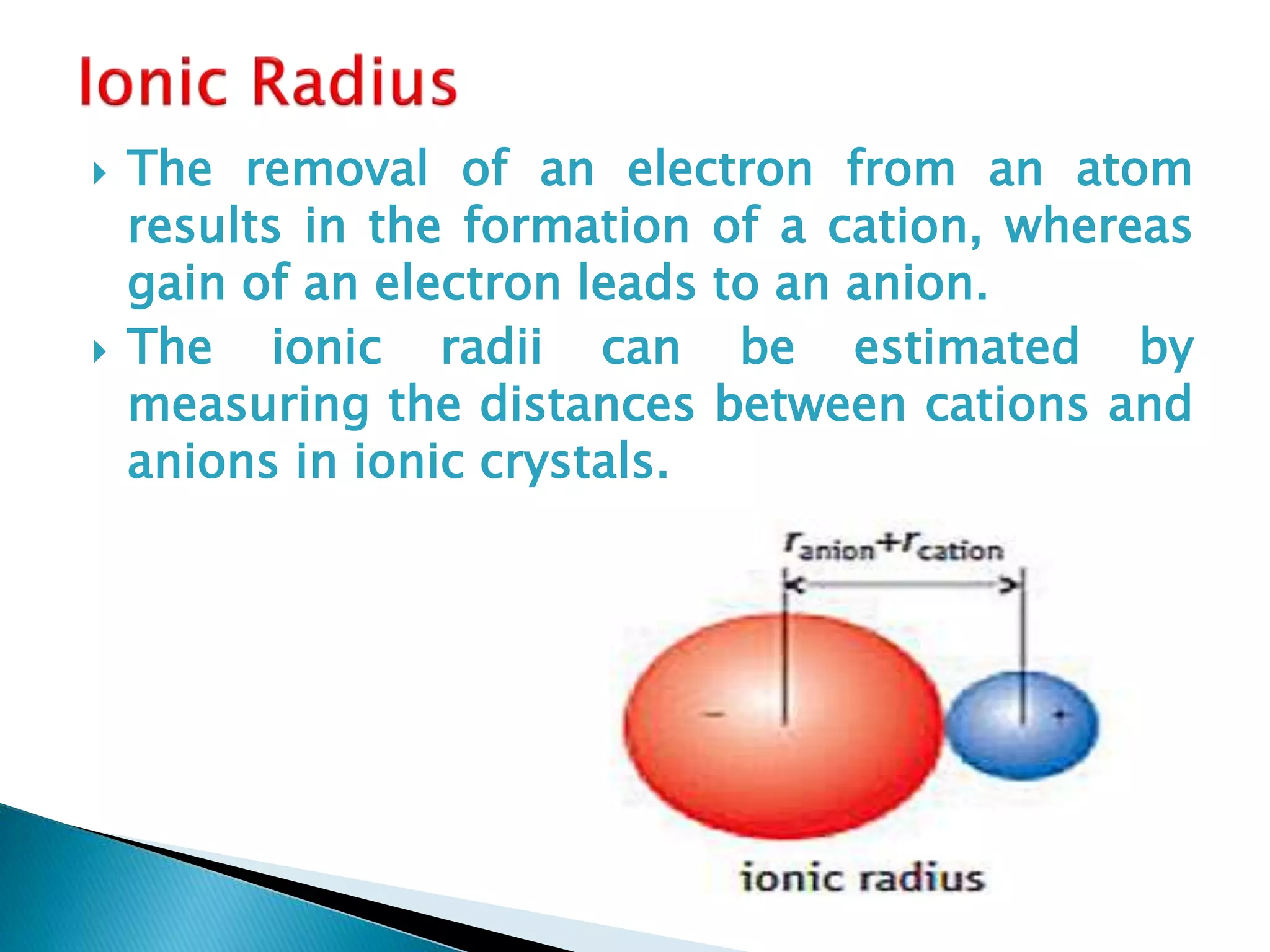  The removal of an electron from an atom
results in the formation of a cation, whereas
gain of an electron leads to an anion.
 The ionic radii can be estimated by
measuring the distances between cations and
anions in ionic crystals.
 
