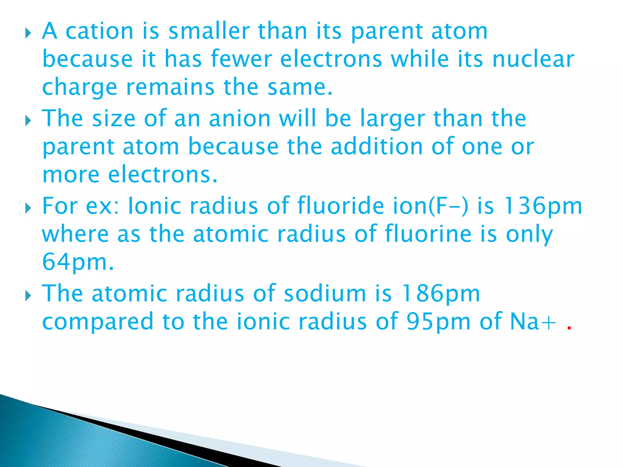  A cation is smaller than its parent atom
because it has fewer electrons while its nuclear
charge remains the same.
 The size of an anion will be larger than the
parent atom because the addition of one or
more electrons.
 For ex: Ionic radius of fluoride ion(F-) is 136pm
where as the atomic radius of fluorine is only
64pm.
 The atomic radius of sodium is 186pm
compared to the ionic radius of 95pm of Na+ .
 