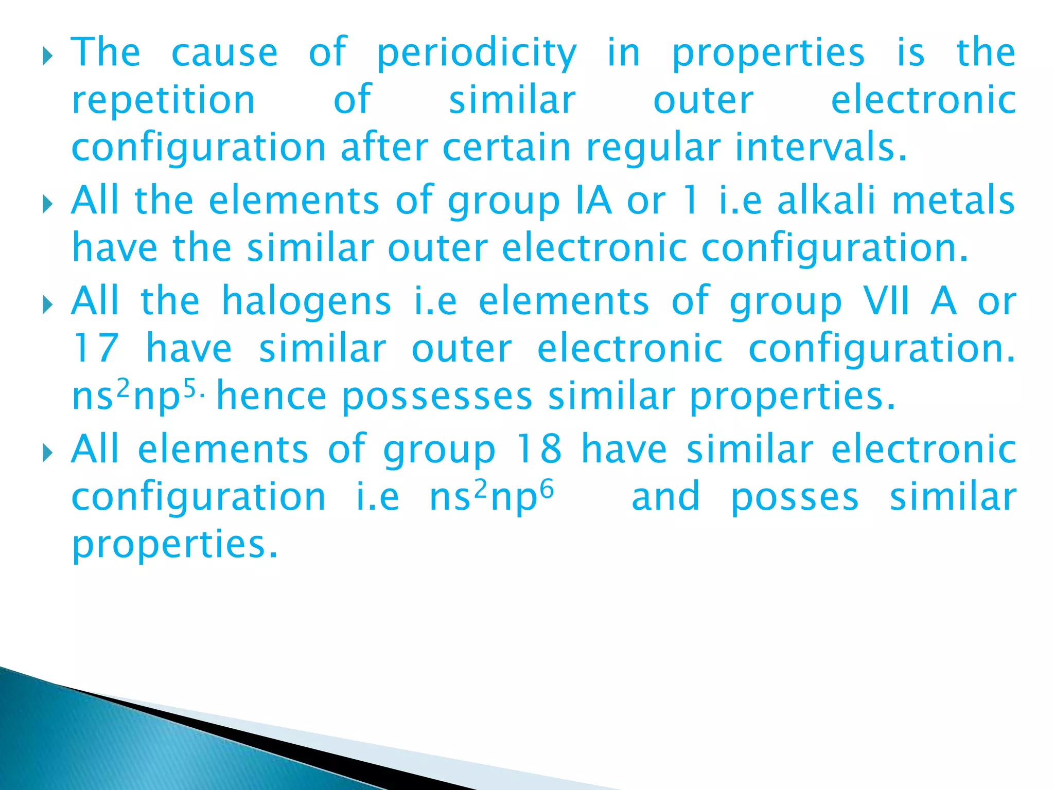  The cause of periodicity in properties is the
repetition of similar outer electronic
configuration after certain regular intervals.
 All the elements of group IA or 1 i.e alkali metals
have the similar outer electronic configuration.
 All the halogens i.e elements of group VII A or
17 have similar outer electronic configuration.
ns2np5. hence possesses similar properties.
 All elements of group 18 have similar electronic
configuration i.e ns2np6 and posses similar
properties.
 