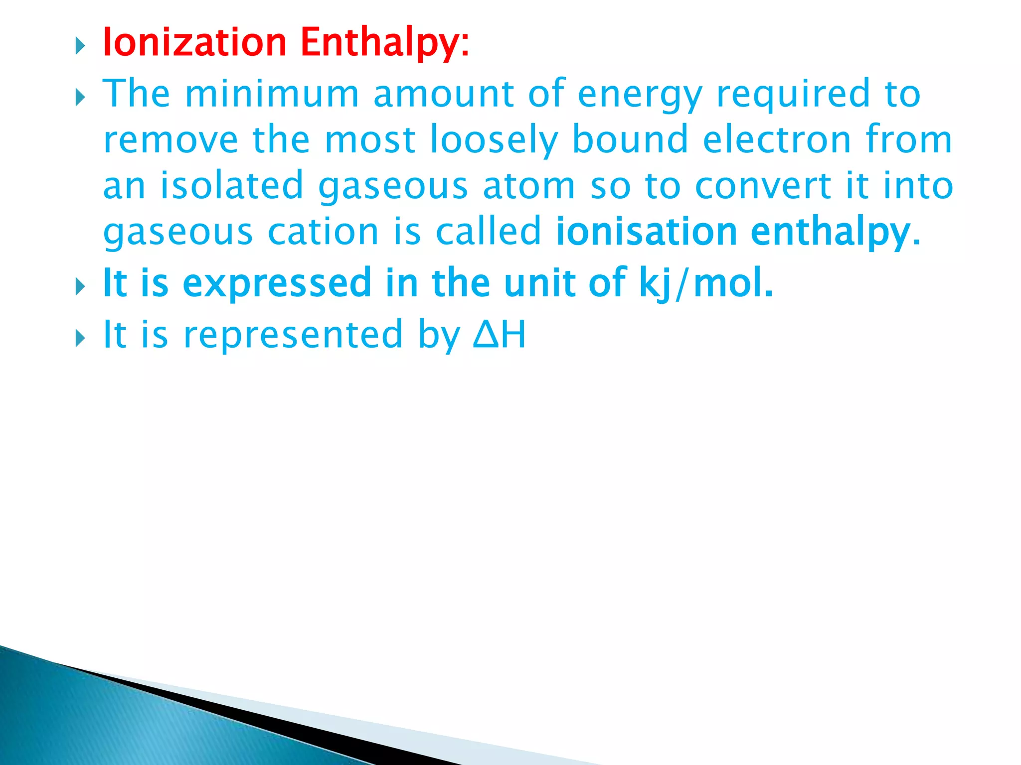  Ionization Enthalpy:
 The minimum amount of energy required to
remove the most loosely bound electron from
an isolated gaseous atom so to convert it into
gaseous cation is called ionisation enthalpy.
 It is expressed in the unit of kj/mol.
 It is represented by ΔH
 