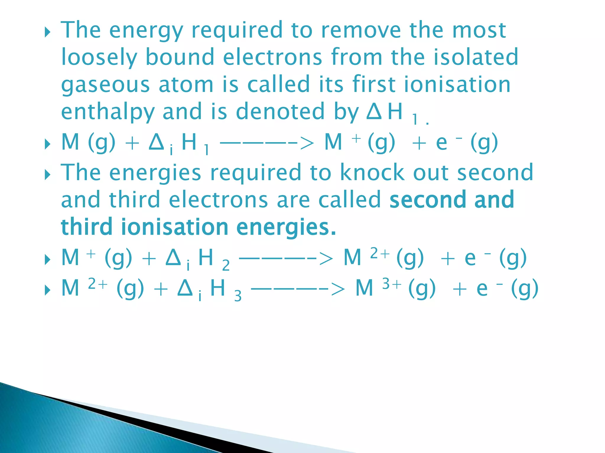  The energy required to remove the most
loosely bound electrons from the isolated
gaseous atom is called its first ionisation
enthalpy and is denoted by Δ H 1 .
 M (g) + Δ i H 1 ———–> M + (g) + e – (g)
 The energies required to knock out second
and third electrons are called second and
third ionisation energies.
 M + (g) + Δ i H 2 ———–> M 2+ (g) + e – (g)
 M 2+ (g) + Δ i H 3 ———–> M 3+ (g) + e – (g)
 