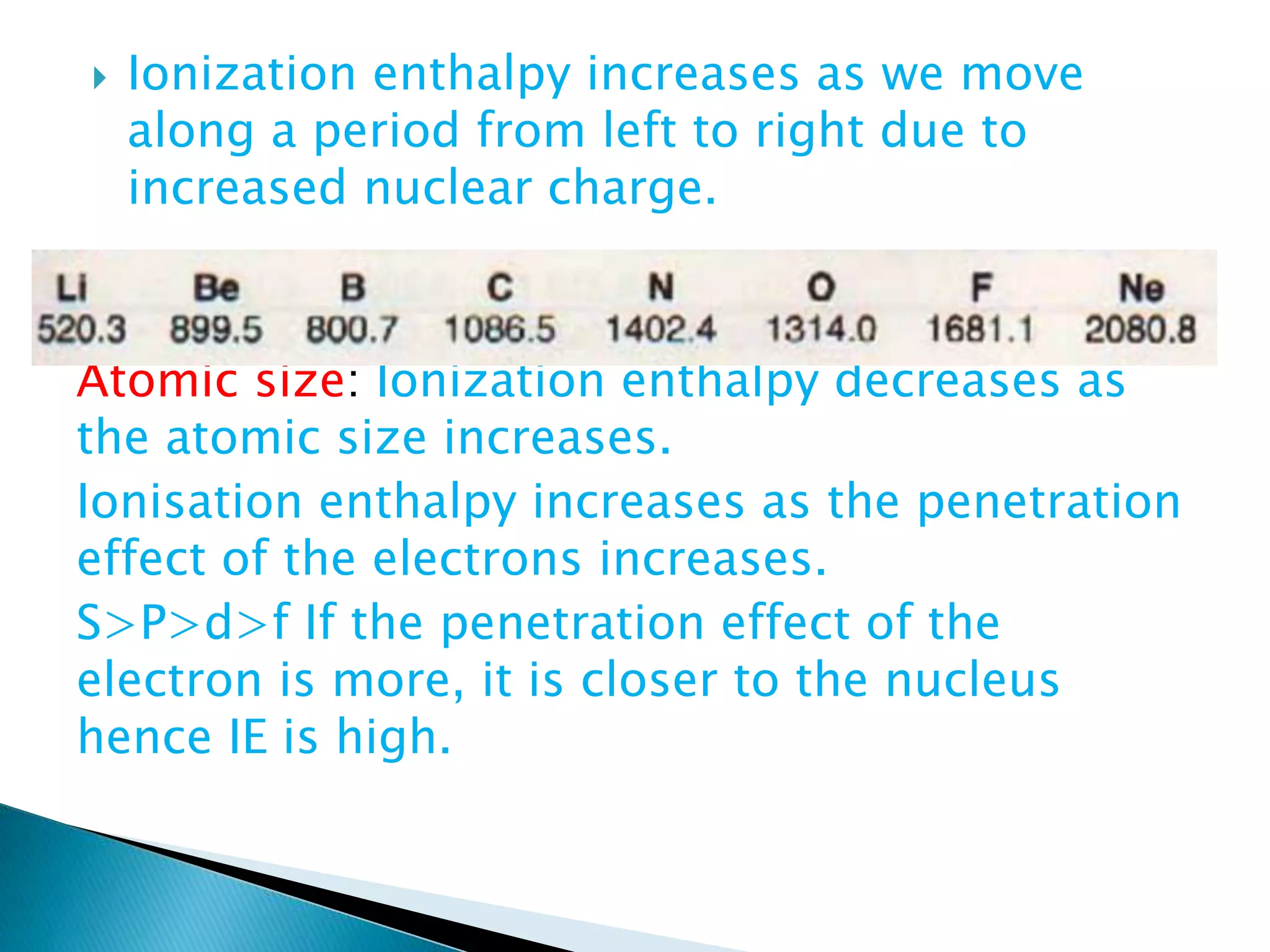  Ionization enthalpy increases as we move
along a period from left to right due to
increased nuclear charge.
Atomic size: Ionization enthalpy decreases as
the atomic size increases.
Ionisation enthalpy increases as the penetration
effect of the electrons increases.
S>P>d>f If the penetration effect of the
electron is more, it is closer to the nucleus
hence IE is high.
 