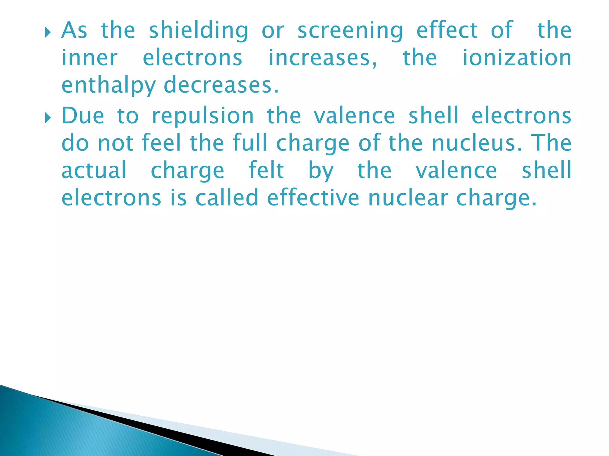  As the shielding or screening effect of the
inner electrons increases, the ionization
enthalpy decreases.
 Due to repulsion the valence shell electrons
do not feel the full charge of the nucleus. The
actual charge felt by the valence shell
electrons is called effective nuclear charge.
 