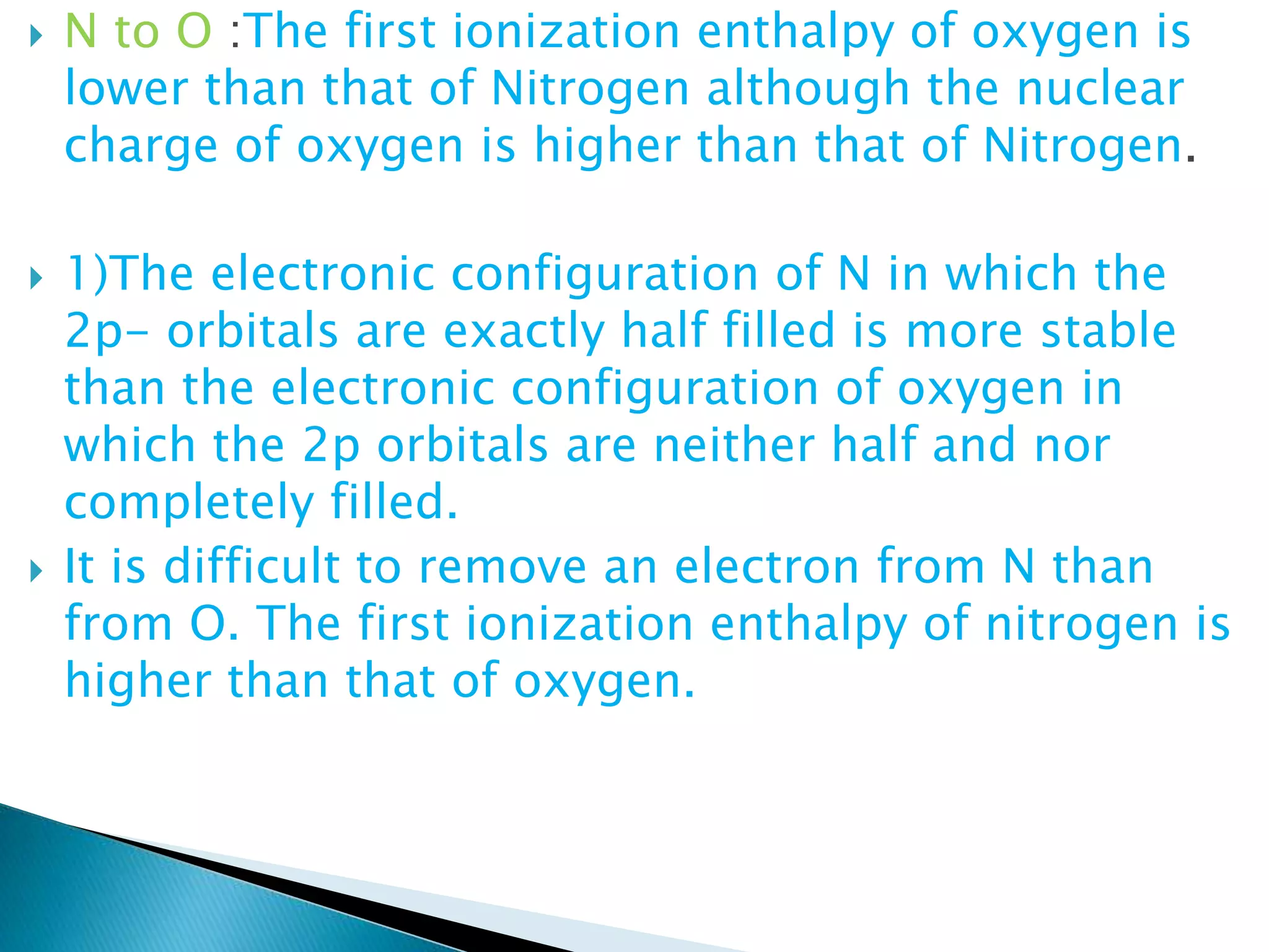  N to O :The first ionization enthalpy of oxygen is
lower than that of Nitrogen although the nuclear
charge of oxygen is higher than that of Nitrogen.
 1)The electronic configuration of N in which the
2p- orbitals are exactly half filled is more stable
than the electronic configuration of oxygen in
which the 2p orbitals are neither half and nor
completely filled.
 It is difficult to remove an electron from N than
from O. The first ionization enthalpy of nitrogen is
higher than that of oxygen.
 