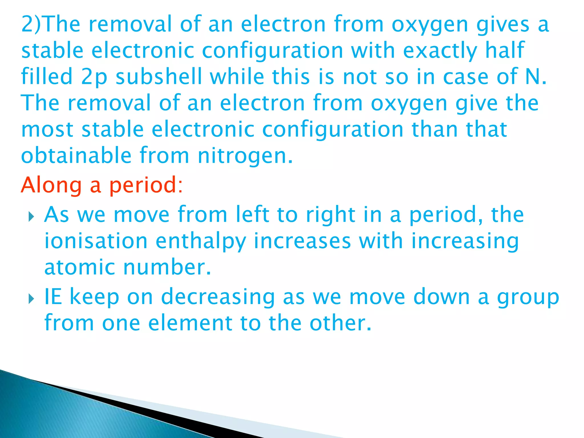 2)The removal of an electron from oxygen gives a
stable electronic configuration with exactly half
filled 2p subshell while this is not so in case of N.
The removal of an electron from oxygen give the
most stable electronic configuration than that
obtainable from nitrogen.
Along a period:
 As we move from left to right in a period, the
ionisation enthalpy increases with increasing
atomic number.
 IE keep on decreasing as we move down a group
from one element to the other.
 