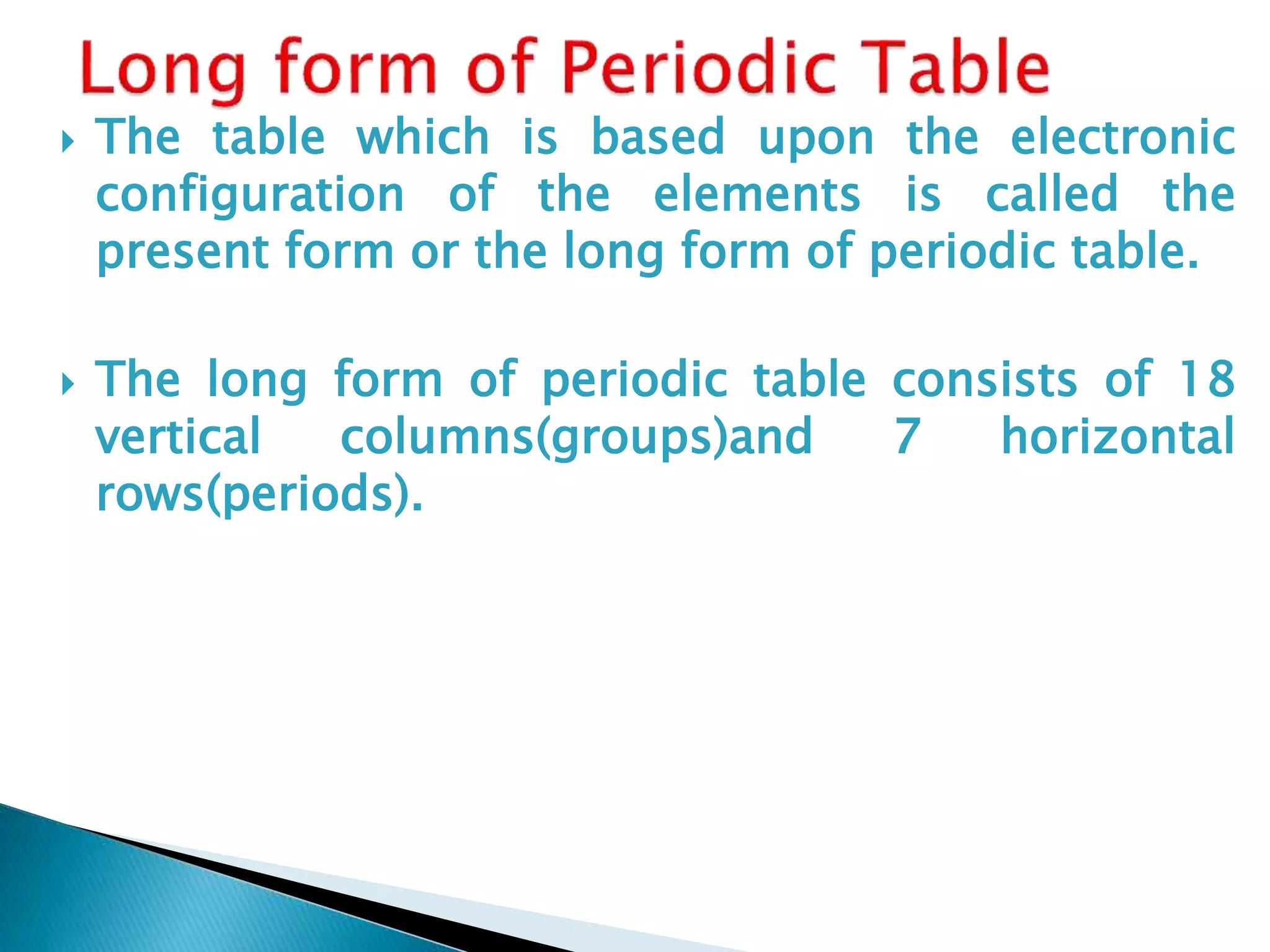  The table which is based upon the electronic
configuration of the elements is called the
present form or the long form of periodic table.
 The long form of periodic table consists of 18
vertical columns(groups)and 7 horizontal
rows(periods).
 