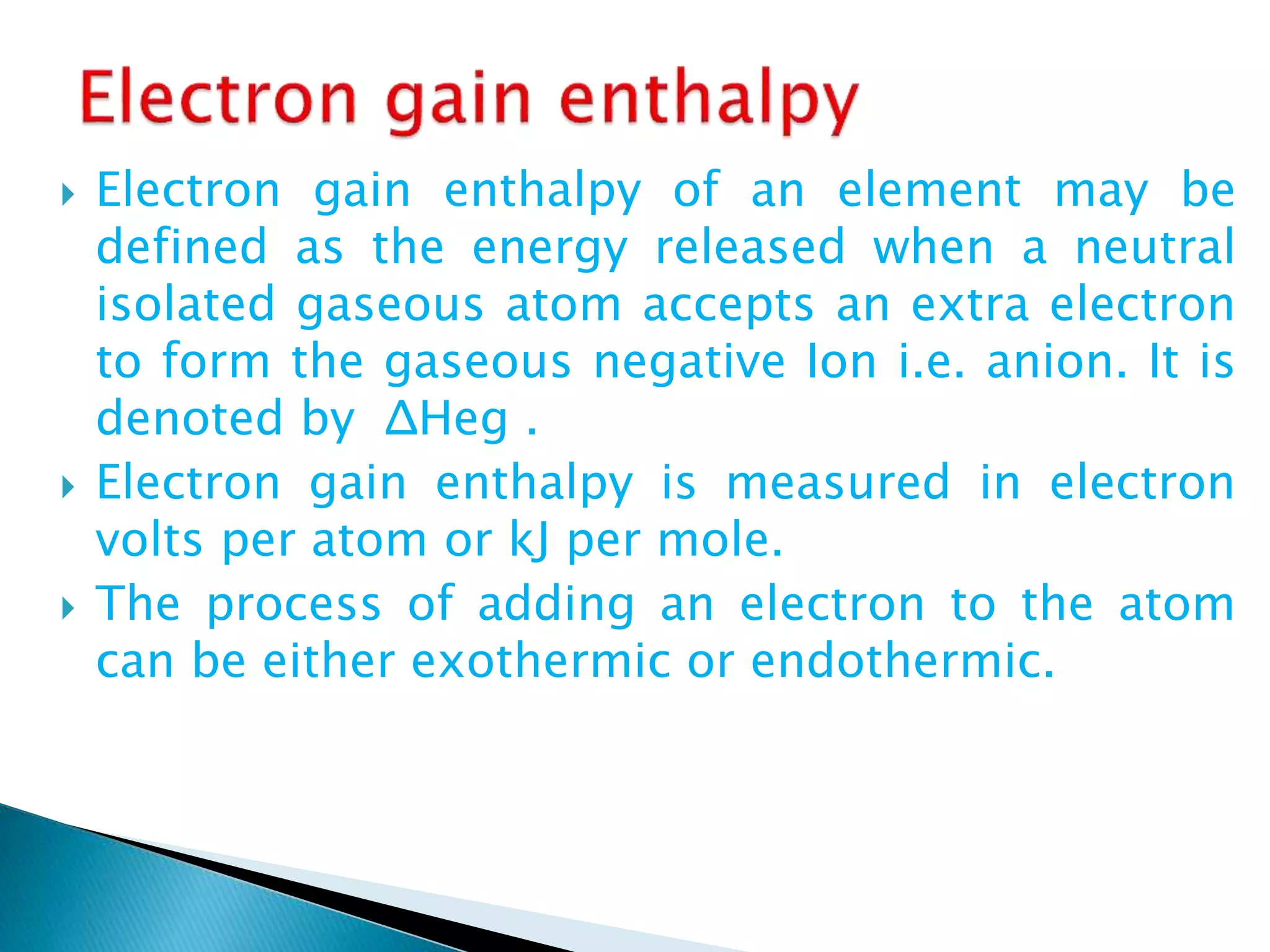  Electron gain enthalpy of an element may be
defined as the energy released when a neutral
isolated gaseous atom accepts an extra electron
to form the gaseous negative Ion i.e. anion. It is
denoted by ΔHeg .
 Electron gain enthalpy is measured in electron
volts per atom or kJ per mole.
 The process of adding an electron to the atom
can be either exothermic or endothermic.
 