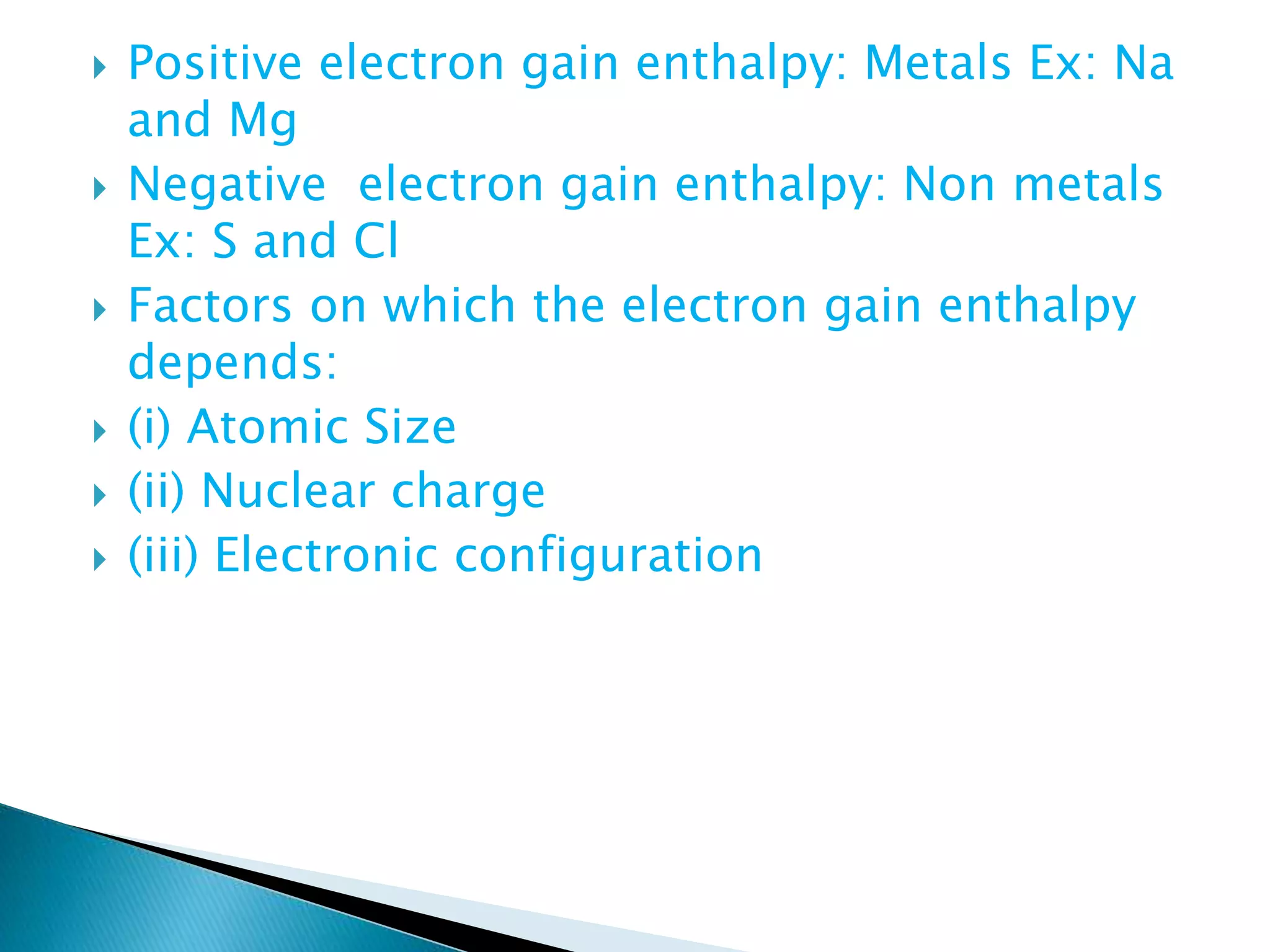  Positive electron gain enthalpy: Metals Ex: Na
and Mg
 Negative electron gain enthalpy: Non metals
Ex: S and Cl
 Factors on which the electron gain enthalpy
depends:
 (i) Atomic Size
 (ii) Nuclear charge
 (iii) Electronic configuration
 