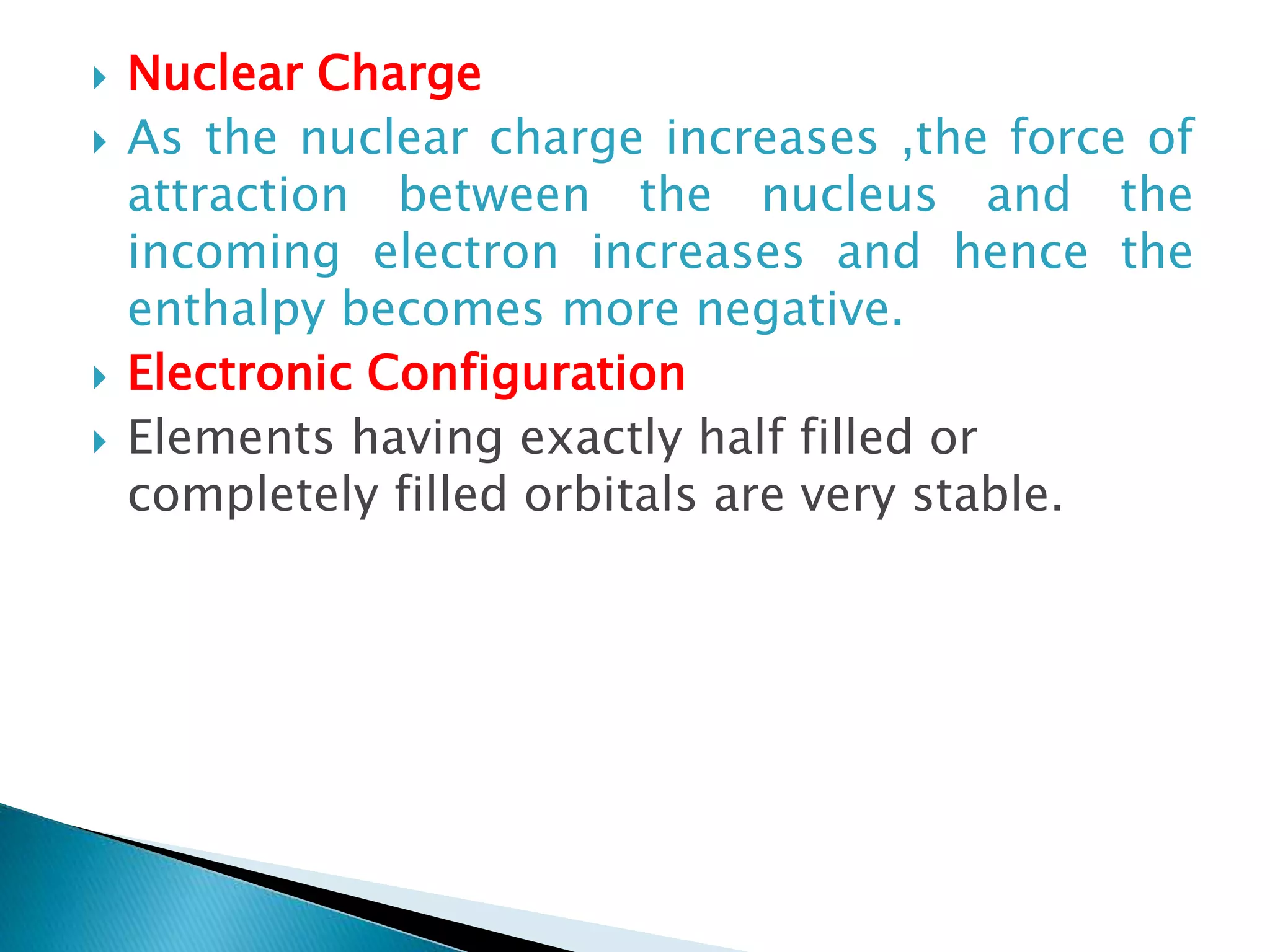  Nuclear Charge
 As the nuclear charge increases ,the force of
attraction between the nucleus and the
incoming electron increases and hence the
enthalpy becomes more negative.
 Electronic Configuration
 Elements having exactly half filled or
completely filled orbitals are very stable.
 