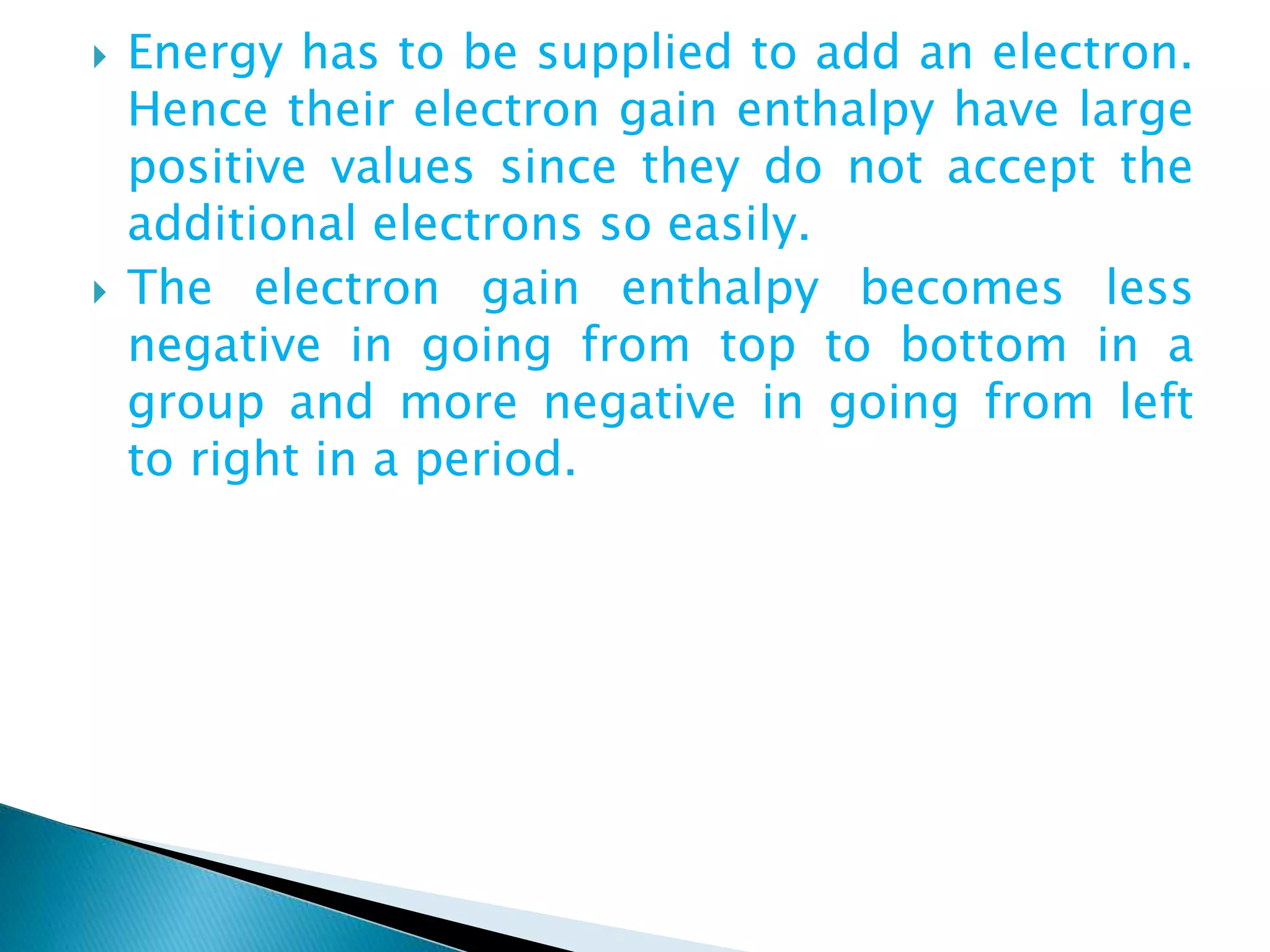  Energy has to be supplied to add an electron.
Hence their electron gain enthalpy have large
positive values since they do not accept the
additional electrons so easily.
 The electron gain enthalpy becomes less
negative in going from top to bottom in a
group and more negative in going from left
to right in a period.
 