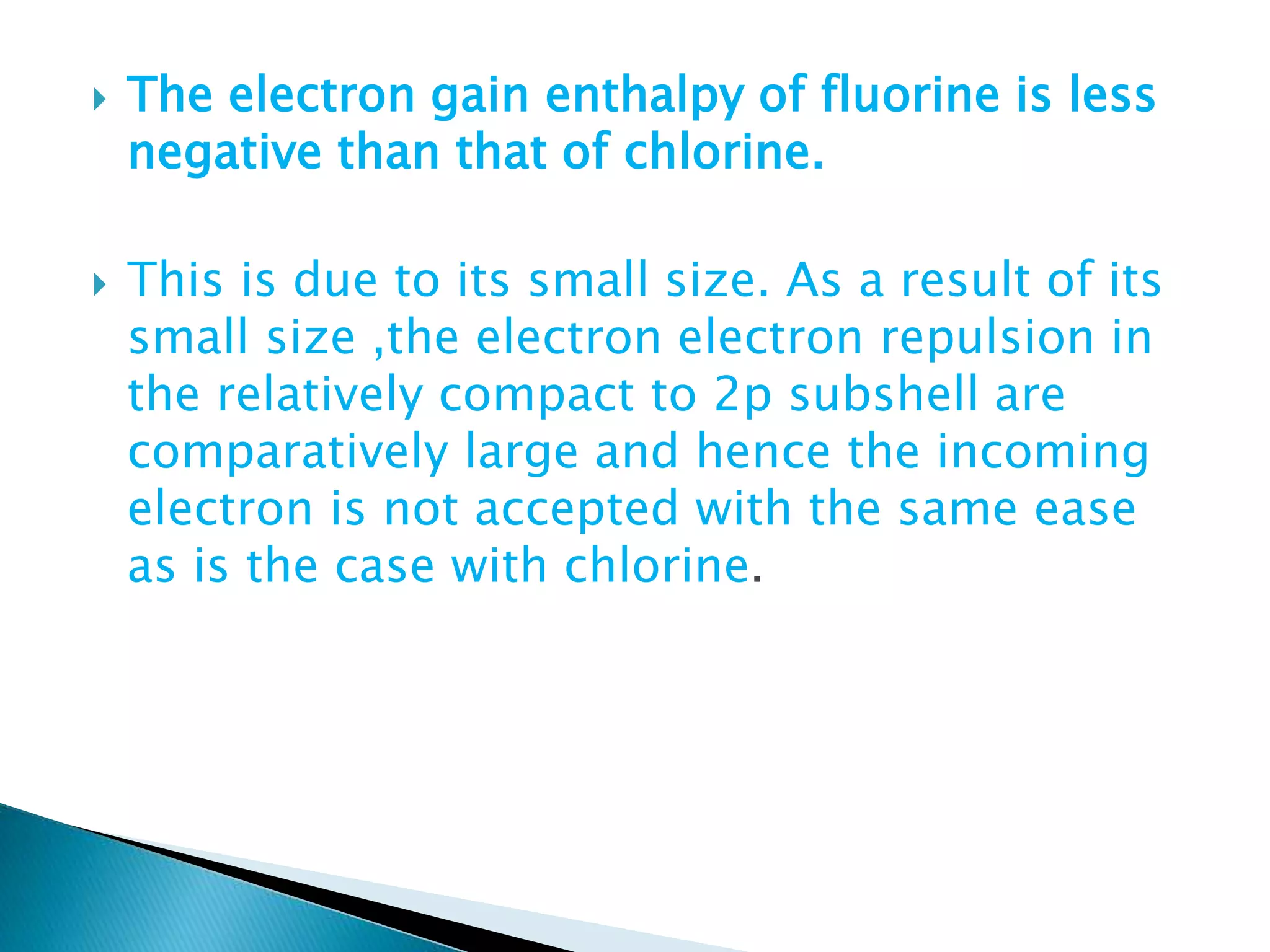  The electron gain enthalpy of fluorine is less
negative than that of chlorine.
 This is due to its small size. As a result of its
small size ,the electron electron repulsion in
the relatively compact to 2p subshell are
comparatively large and hence the incoming
electron is not accepted with the same ease
as is the case with chlorine.
 