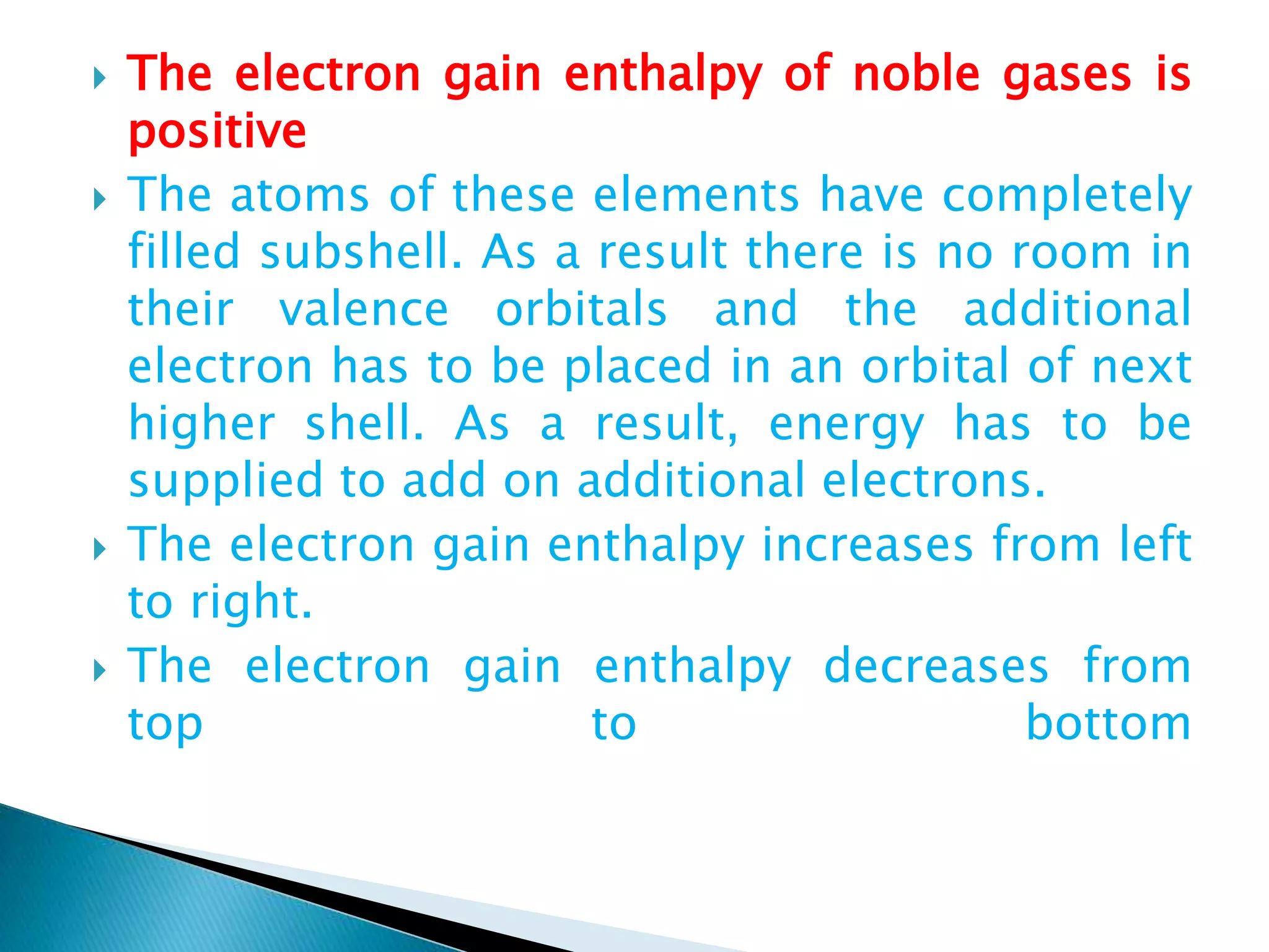  The electron gain enthalpy of noble gases is
positive
 The atoms of these elements have completely
filled subshell. As a result there is no room in
their valence orbitals and the additional
electron has to be placed in an orbital of next
higher shell. As a result, energy has to be
supplied to add on additional electrons.
 The electron gain enthalpy increases from left
to right.
 The electron gain enthalpy decreases from
top to bottom
 